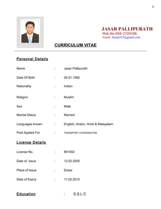 li
JASAR PALLIPURATH
Mob.No.050-2729186
Email: Jasirp313@gmail.com
CURRICULUM VITAE
____________________________________________________________________________________
Personal Details
Name : Jasar Pallipurath
Date Of Birth : 05.01.1982
Nationality : Indian
Religion : Muslim
Sex : Male
Marital Status : Married
Languages known : English, Arabic, Hindi & Malayalam
Post Applied For : TRANSPORT COORDINATOR
License Details
License No. : 861592
Date of Issue : 12.02.2005
Place of Issue : Dubai
Date of Expiry : 11.02.2015
Education : S.S.L.C
 