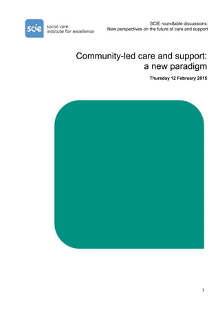 1
SCIE roundtable discussions:
New perspectives on the future of care and support
Community-led care and support:
a new paradigm
Thursday 12 February 2015
 