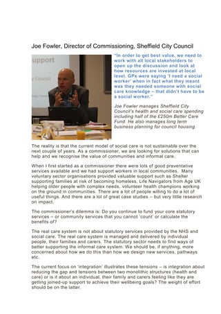 Joe Fowler, Director of Commissioning, Sheffield City Council
“In order to get best value, we need to
work with all local stakeholders to
open up the discussion and look at
how resources are invested at local
level. GPs were saying ‘I need a social
worker’ when in fact what they meant
was they needed someone with social
care knowledge – that didn’t have to be
a social worker.”
Joe Fowler manages Sheffield City
Council’s health and social care spending
including half of the £250m Better Care
Fund. He also manages long term
business planning for council housing.
The reality is that the current model of social care is not sustainable over the
next couple of years. As a commissioner, we are looking for solutions that can
help and we recognise the value of communities and informal care.
When I first started as a commissioner there were lots of good preventative
services available and we had support workers in local communities. Many
voluntary sector organisations provided valuable support such as Shelter
supporting families at risk of becoming homeless, Life Navigators from Age UK
helping older people with complex needs, volunteer health champions working
on the ground in communities. There are a lot of people willing to do a lot of
useful things. And there are a lot of great case studies – but very little research
on impact.
The commissioner’s dilemma is: Do you continue to fund your core statutory
services – or community services that you cannot ‘count’ or calculate the
benefits of?
The real care system is not about statutory services provided by the NHS and
social care. The real care system is managed and delivered by individual
people, their families and carers. The statutory sector needs to find ways of
better supporting the informal care system. We should be, if anything, more
concerned about how we do this than how we design new services, pathways
etc.
The current focus on ‘integration’ illustrates these tensions – is integration about
reducing the gap and tensions between two monolithic structures (health and
care) or is it about an individual, their family and carers feeling like they are
getting joined-up support to achieve their wellbeing goals? The weight of effort
should be on the latter.
 