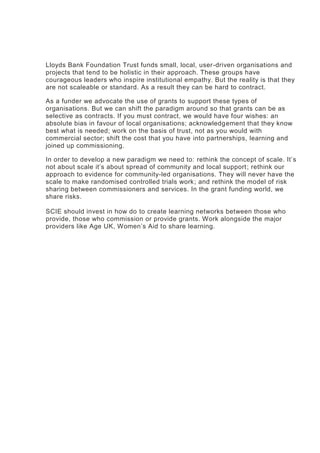 Lloyds Bank Foundation Trust funds small, local, user-driven organisations and
projects that tend to be holistic in their approach. These groups have
courageous leaders who inspire institutional empathy. But the reality is that they
are not scaleable or standard. As a result they can be hard to contract.
As a funder we advocate the use of grants to support these types of
organisations. But we can shift the paradigm around so that grants can be as
selective as contracts. If you must contract, we would have four wishes: an
absolute bias in favour of local organisations; acknowledgement that they know
best what is needed; work on the basis of trust, not as you would with
commercial sector; shift the cost that you have into partnerships, learning and
joined up commissioning.
In order to develop a new paradigm we need to: rethink the concept of scale. It’s
not about scale it’s about spread of community and local support; rethink our
approach to evidence for community-led organisations. They will never have the
scale to make randomised controlled trials work; and rethink the model of risk
sharing between commissioners and services. In the grant funding world, we
share risks.
SCIE should invest in how do to create learning networks between those who
provide, those who commission or provide grants. Work alongside the major
providers like Age UK, Women’s Aid to share learning.
 