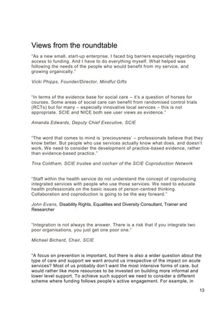 13
Views from the roundtable
“As a new small, start-up enterprise, I faced big barriers especially regarding
access to funding. And I have to do everything myself. What helped was
following the needs of the people who would benefit from my service, and
growing organically.”
Vicki Phipps, Founder/Director, Mindful Gifts
“In terms of the evidence base for social care – it’s a question of horses for
courses. Some areas of social care can benefit from randomised control trials
(RCTs) but for many – especially innovative local services – this is not
appropriate. SCIE and NICE both see user views as evidence.”
Amanda Edwards, Deputy Chief Executive, SCIE
“The word that comes to mind is ‘preciousness’ – professionals believe that they
know better. But people who use services actually know what does, and doesn’t
work. We need to consider the development of practice-based evidence, rather
than evidence-based practice.”
Tina Coldham, SCIE trustee and cochair of the SCIE Coproduction Network
“Staff within the health service do not understand the concept of coproducing
integrated services with people who use those services. We need to educate
health professionals on the basic issues of person-centred thinking.
Collaboration and coproduction is going to be the way forward.”
John Evans, Disability Rights, Equalities and Diversity Consultant, Trainer and
Researcher
“Integration is not always the answer. There is a risk that if you integrate two
poor organisations, you just get one poor one.”
Michael Bichard, Chair, SCIE
“A focus on prevention is important, but there is also a wider question about the
type of care and support we want around us irrespective of the impact on acute
services? Most of us probably don’t want the most intensive forms of care, but
would rather like more resources to be invested on building more informal and
lower level support. To achieve such support we need to consider a different
scheme where funding follows people’s active engagement. For example, in
 