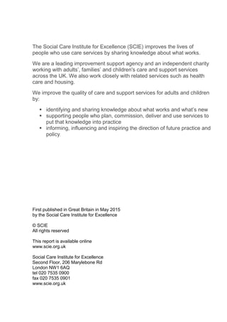 The Social Care Institute for Excellence (SCIE) improves the lives of
people who use care services by sharing knowledge about what works.
We are a leading improvement support agency and an independent charity
working with adults’, families’ and children's care and support services
across the UK. We also work closely with related services such as health
care and housing.
We improve the quality of care and support services for adults and children
by:
 identifying and sharing knowledge about what works and what’s new
 supporting people who plan, commission, deliver and use services to
put that knowledge into practice
 informing, influencing and inspiring the direction of future practice and
policy.
First published in Great Britain in May 2015
by the Social Care Institute for Excellence
© SCIE
All rights reserved
This report is available online
www.scie.org.uk
Social Care Institute for Excellence
Second Floor, 206 Marylebone Rd
London NW1 6AQ
tel 020 7535 0900
fax 020 7535 0901
www.scie.org.uk
 