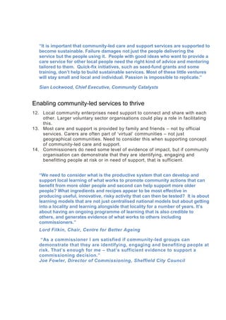“It is important that community-led care and support services are supported to
become sustainable. Failure damages not just the people delivering the
service but the people using it. People with good ideas who want to provide a
care service for other local people need the right kind of advice and mentoring
tailored to them. Quick-fix initiatives, such as seed-fund grants and some
training, don’t help to build sustainable services. Most of these little ventures
will stay small and local and individual. Passion is impossible to replicate.”
Sian Lockwood, Chief Executive, Community Catalysts
Enabling community-led services to thrive
12. Local community enterprises need support to connect and share with each
other. Larger voluntary sector organisations could play a role in facilitating
this.
13. Most care and support is provided by family and friends – not by official
services. Carers are often part of ‘virtual’ communities – not just
geographical communities. Need to consider this when supporting concept
of community-led care and support.
14. Commissioners do need some level of evidence of impact, but if community
organisation can demonstrate that they are identifying, engaging and
benefitting people at risk or in need of support, that is sufficient.
“We need to consider what is the productive system that can develop and
support local learning of what works to promote community actions that can
benefit from more older people and second can help support more older
people? What ingredients and recipes appear to be most effective in
producing useful, innovative, risky activity that can then be tested? It is about
learning models that are not just centralised national models but about getting
into a locality and learning alongside that locality for a number of years. It’s
about having an ongoing programme of learning that is also credible to
others, and generates evidence of what works to others including
commissioners.”
Lord Filkin, Chair, Centre for Better Ageing
“As a commissioner I am satisfied if community-led groups can
demonstrate that they are identifying, engaging and benefiting people at
risk. That’s enough for me – that’s sufficient evidence to support a
commissioning decision.”
Joe Fowler, Director of Commissioning, Sheffield City Council
 