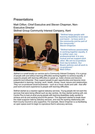 7
Presentations
Matt Clifton, Chief Executive and Steven Chapman, Non-
Executive Director
Skillnet Group Community Interest Company, Kent
“Skillnet helps people with
learning disabilities to be seen
and heard – to have work in
the community and be part of
the community.”
Steven Chapman
“Skillnet believes passionately
in working together equally. It
is neither user, nor
professional-led. It is very
mutual and we support each
other. We aim to co-produce
from top to bottom. Our
Board, policies and all work is
co-produced.”
Matt Clifton
Skillnet is a small locally run service and a Community Interest Company. It is a group
of people with and without learning difficulties working together to achieve equality. It
supports people with learning difficulties to speak up, make choices and become
powerful and influential. They support people to gain opportunities and become more
independent in learning, housing, work, health, money, travel, leisure and relationships.
They run co-produced social businesses – such as a music studio and café - that offer
paid work and work experience to people with learning difficulties.
Skillnet started as a reaction against statutory services. Young people did not want the
services that were being offered such as day centres. So they started working with Job
Centre Plus to look at what young people with learning disabilities really wanted to
achieve and do and working around the person. This approach started to break down
the initial suspicion held by statutory services, and now the working relationship with
Kent County Council is very supportive. For example, Steve Chapman is co-facilitating
an open space event to begin to coproduce Kent’s advocacy services.
 