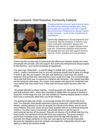 Sian Lockwood, Chief Executive, Community Catalysts
“Community-led services help to break down
the differences between people who need,
and people who provide, care and support.
But community entrepreneurs always expect
to face barriers – such as the complexity of
regulations.”
Community Catalysts is a Social Enterprise and
Community Interest Company. It nurtures very
small community enterprises, groups and
initiatives that care for or support people in their
local are. Community Catalysts works directly
with people who use care and support services,
councils, CCGs, charities and care providers.
Community-led services help to break down the differences between people who need,
and people who provide, care and support. But community entrepreneurs always expect
to face barriers – such as the complexity of regulations.
Five years ago, Debenham – a well-off village in Suffolk with a history of community
action – made a commitment that no one with dementia should have to leave the village
in order to get care and support. The plan was started by a local vicar who asked
residents what worried them and what the church could do to help. The overwhelmingly
worry was that there was no support for residents with dementia – the nearest specialist
service being ten miles away. As a result, many people were going into residential care
much earlier than they would have, if they had community-based services within the
village.
150 people attended a village meeting – including people with dementia, the local GP
and local authority staff – where they mandated a village elder and group to develop a
local plan. At this stage the vicar who had initiated the meeting stepped aside to ensure
that it was a community rather than church-led initiative.
The guiding principle was simple - to encourage people who had a good idea to do
them. For example, local people organised a pop-up restaurant, chair based exercise
classes, training sessions on how to navigate the internet at the library, and an out-of-
hours helpline. This work would not have been possible without an individual taking the
initiative. You often need a charismatic, passionate person to get this type of
community-led service off the ground. They did not receive a lot of official help from the
local council, but individual council staff were very supportive. The group received
grants from charitable trusts, and they needed technical help with regulation. For
example, the village wanted to run their own care agency but it proved impossible
because the regulations were too complex and expensive. Instead they found a care
agency to deliver the services locally.
 