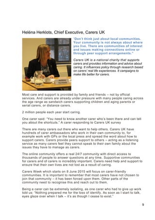 9
Heléna Herklots, Chief Executive, Carers UK
“Don’t think just about local communities.
Your community is not always about where
you live. There are communities of interest
and issues making connections online or
through peer support arrangements.”
Carers UK is a national charity that supports
carers and provides information and advice about
caring. It influences policy through research based
on carers’ real life experiences. It campaigns to
make life better for carers.
Most care and support is provided by family and friends – not by official
services. And carers are already under pressure with many people caring across
the age range as sandwich carers supporting children and aging parents or
serial carers, or distance carers.
2 million people each year start caring.
One carer said: “You need to know another carer who’s been there and can tell
you about the shortcuts.” A carer responding to Carers UK survey
There are many carers out there who want to help others. Carers UK have
hundreds of carer ambassadors who work in their own community to, for
example work with GPs or the local press and spread the word about how to
support carers. Carers provide peers support to others – acting as a listening
service as many carers feel they cannot speak to their own family about the
issues they have to manage as carers.
The online community offers a real 24/7 community with direct access to
thousands of people to answer questions at any time. Supportive communities
for carers and of carers is incredibly important. Carers need help and support to
ensure that their own lives are not lost as a result of caring.
Carers Week which starts on 8 June 2015 will focus on carer-friendly
communities. It is important to remember that most carers have not chosen to
join that community – it has been forced upon them. Other parts of the
community need to recognise this and reach out to them.
Being a carer can be extremely isolating, as one carer who had to give up work
told us: “Nothing prepared me for the loss of identify. As soon as I start to talk,
eyes glaze over when I talk – it’s as though I cease to exist.”
 