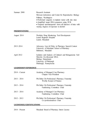 Summer 2008 Research Assistant 
McLean Laboratory and Center for Reproductive Biology 
Pullman, Washington 
 Performed surgeries to implant tumor cells into mice 
 Amplified target DNA sequences using PCR 
 Targeted spermatogonial stem cell function of mice with 
varying degrees of exposure to alcohol 
PRESENTATIONS 
August 2014 Warfarin Drug Monitoring Tool Development 
Laurel Regional Hospital 
Laurel, Maryland 
2013–2014 Advocacy, Law & Policy in Pharmacy Speech Contest 
University of Maryland School of Pharmacy 
Baltimore, Maryland 
April 2012 Isolation and Analysis of Cultured and Metagenomic Soil 
Microbe 16s ribosomal DNA 
Biology Department 
University of Pittsburgh 
Pittsburgh, Pennsylvania 
LEADERSHIP EXPERIENCE 
2014 – Current Academy of Managed Care Pharmacy 
Chapter Vice-President 
2013 – 2014 Phi Delta Chi Professional Pharmacy Fraternity 
Worthy Keeper of Finance 
2013 – 2014 Phi Delta Chi Professional Pharmacy Fraternity 
Fundraising Committee Chair 
2013 – 2014 Academy of Managed Care Pharmacy 
Fundraising Committee Chair 
2012 – 2013 Phi Delta Chi Professional Pharmacy Fraternity 
Co-professionalism Chair 
LICENSURES/CERTIFICATIONS 
2014 – Present Maryland Board of Pharmacy Intern License 
 