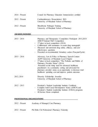 2014 – Present Council for Pharmacy Education Immunization certified 
2012 – Present Cardiopulmonary Resuscitation/ BLS 
University of Maryland School of Pharmacy 
2012 – Present Bloodborne Pathogen Training 
University of Maryland School of Pharmacy 
AWARDS/HONORS 
2013 – 2014 Pharmacy and Therapeutics Competition Participant 2013,2014 
AMCP National P&T Competition 
- 3rd place in local competition (2014) 
- Collaborated with teammates to create drug monograph 
- Discussed and answered drug safety, efficacy, and cost 
effectiveness questions 
- Presented on recommended formulary action (Nucynta/Eyela) 
2013 – 2014 Advocacy, Law & Policy in Pharmacy Speech Contest 
ALPP University of Maryland Local Chapter 
- 3rd place in local competition “The Potholes and Pitfalls of 
Pharmacy Provider Status” (2014) 
- Presented on the rising need for advanced healthcare 
practitioners in a community setting and advocated for 
pharmacy provider status as an opportunity to decrease total 
healthcare spending cost and improve patient outcomes 
2012, 2014 Diversity Scholarship Awardee 
University of Maryland School of Pharmacy 
2012 – 2013 President’s Student Leadership Institute Certificate 
- Complete both Career Development Series (AMCP) and 
President’s Student Leadership Institute (USGA) programs 
- 40 Service Hours completed 
PROFESSIONAL ORGANIZATIONS 
2012 – Present Academy of Managed Care Pharmacy 
2012 – Present Phi Delta Chi Professional Pharmacy Fraternity 
 