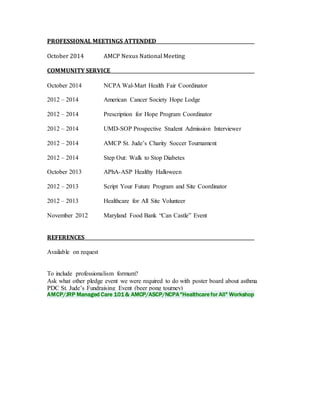 PROFESSIONAL MEETINGS ATTENDED 
October 2014 AMCP Nexus National Meeting 
COMMUNITY SERVICE 
October 2014 NCPA Wal-Mart Health Fair Coordinator 
2012 – 2014 American Cancer Society Hope Lodge 
2012 – 2014 Prescription for Hope Program Coordinator 
2012 – 2014 UMD-SOP Prospective Student Admission Interviewer 
2012 – 2014 AMCP St. Jude’s Charity Soccer Tournament 
2012 – 2014 Step Out: Walk to Stop Diabetes 
October 2013 APhA-ASP Healthy Halloween 
2012 – 2013 Script Your Future Program and Site Coordinator 
2012 – 2013 Healthcare for All Site Volunteer 
November 2012 Maryland Food Bank “Can Castle” Event 
REFERENCES 
Available on request 
To include professionalism formum? 
Ask what other pledge event we were required to do with poster board about asthma 
PDC St. Jude’s Fundraising Event (beer pong tourney) 
AMCP/JRP Managed Care 101 & AMCP/ASCP/NCPA "Healthcare for All" Workshop 

