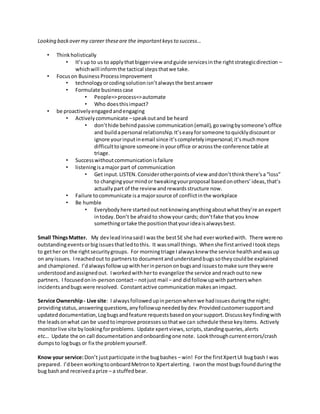 Looking backovermy career theseare the importantkeysto success…
• Thinkholistically
• It’sup to us to applythatbiggerview andguide servicesinthe rightstrategicdirection –
whichwill informthe tactical stepsthatwe take.
• Focuson Business ProcessImprovement
• technologyorcodingsolutionisn’talwaysthe bestanswer
• Formulate businesscase
• People=>process=>automate
• Who doesthisimpact?
• be proactivelyengagedandengaging
• Activelycommunicate –speakoutand be heard
• don’thide behindpassive communication(email),goswingbysomeone’soffice
and buildapersonal relationship.It’seasyforsomeone toquicklydiscountor
ignore yourinputinemail since it’scompletelyimpersonal;it’smuchmore
difficulttoignore someone inyouroffice oracrossthe conference table at
triage.
• Successwithoutcommunicationisfailure
• listeningisamajor part of communication
• Get input.LISTEN.Considerotherpointsof view anddon’tthinkthere’sa“loss”
to changingyourmindor tweakingyourproposal basedonothers’ideas,that’s
actuallypart of the review andrewardsstructure now.
• Failure tocommunicate isa majorsource of conflictinthe workplace
• Be humble
• Everybodyhere startedoutnotknowinganythingaboutwhatthey’re anexpert
intoday.Don’t be afraidto show your cards; don’tfake thatyou know
somethingortake the positionthatyourideaisalwaysbest.
Small ThingsMatter. My devleadIrinasaidI wasthe bestSE she had everworkedwith. There wereno
outstandingeventsorbigissuesthatledtothis. It wassmall things. Whenshe firstarrivedItooksteps
to gether on the rightsecuritygroups. For morningtriage Ialwaysknew the service healthandwasup
on anyissues. Ireachedout to partnersto documentandunderstandbugssotheycouldbe explained
and championed. I’dalwaysfollow upwithherinpersononbugsand issuestomake sure theywere
understoodandassignedout. Iworkedwithherto evangelize the service andreachoutto new
partners. I focusedonin-personcontact– notjust mail – and didfollow upwithpartnerswhen
incidentsandbugswere resolved. Constantactive communicationmakesanimpact.
Service Ownership- Live site: I alwaysfollowedupinpersonwhenwe hadissuesduringthe night;
providingstatus,answeringquestions,anyfollowupneededbydev.Providedcustomersupportand
updateddocumentation,Logbugsandfeature requestsbasedonyoursupport.Discusskeyfindingwith
the leadsonwhat can be usedtoimprove processessothatwe can schedule these keyitems. Actively
monitorlive site bylookingforproblems. Update xpertviews,scripts,standingqueries,alerts
etc… Update the on call documentationandonboardingone note. Lookthroughcurrenterrors/crash
dumpsto logbugs or fix the problemyourself.
Know your service:Don’t justparticipate inthe bugbashes – win! For the firstXpertUI bugbash I was
prepared. I’dbeenworkingtoonboardMetronto Xpertalerting. Iwonthe mostbugsfoundduringthe
bug bashand receivedaprize – a stuffedbear.
 