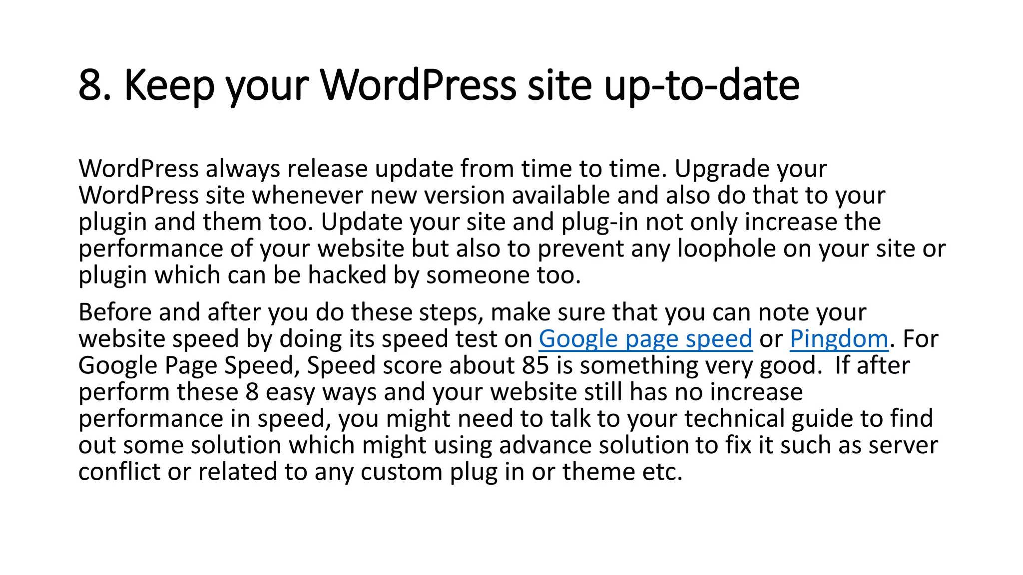 8. Keep your WordPress site up-to-date
WordPress always release update from time to time. Upgrade your
WordPress site whenever new version available and also do that to your
plugin and them too. Update your site and plug-in not only increase the
performance of your website but also to prevent any loophole on your site or
plugin which can be hacked by someone too.
Before and after you do these steps, make sure that you can note your
website speed by doing its speed test on Google page speed or Pingdom. For
Google Page Speed, Speed score about 85 is something very good. If after
perform these 8 easy ways and your website still has no increase
performance in speed, you might need to talk to your technical guide to find
out some solution which might using advance solution to fix it such as server
conflict or related to any custom plug in or theme etc.
 
