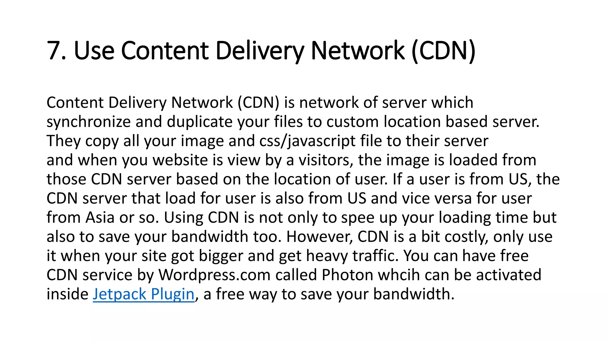 7. Use Content Delivery Network (CDN)
Content Delivery Network (CDN) is network of server which
synchronize and duplicate your files to custom location based server.
They copy all your image and css/javascript file to their server
and when you website is view by a visitors, the image is loaded from
those CDN server based on the location of user. If a user is from US, the
CDN server that load for user is also from US and vice versa for user
from Asia or so. Using CDN is not only to spee up your loading time but
also to save your bandwidth too. However, CDN is a bit costly, only use
it when your site got bigger and get heavy traffic. You can have free
CDN service by Wordpress.com called Photon whcih can be activated
inside Jetpack Plugin, a free way to save your bandwidth.
 