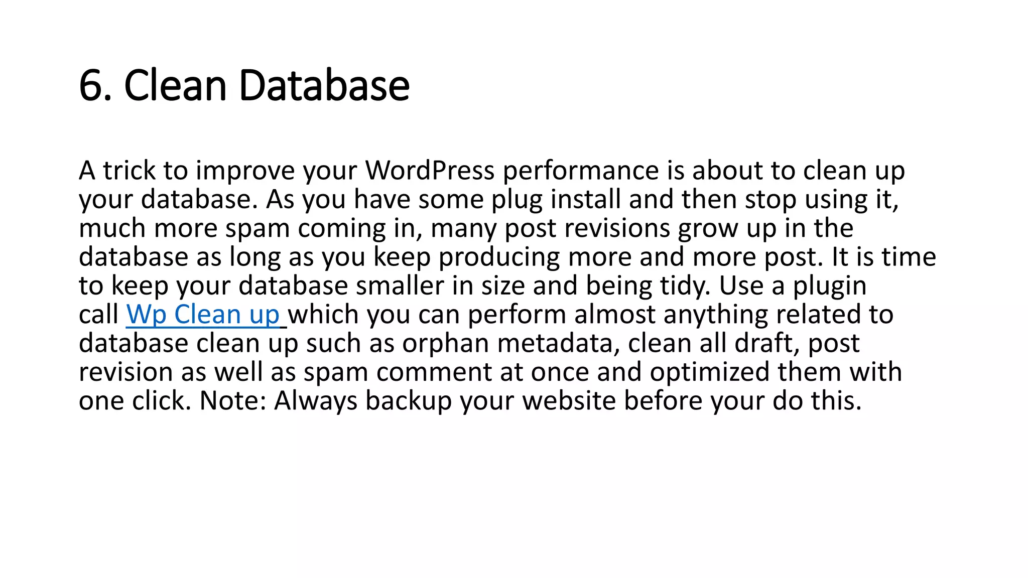 6. Clean Database
A trick to improve your WordPress performance is about to clean up
your database. As you have some plug install and then stop using it,
much more spam coming in, many post revisions grow up in the
database as long as you keep producing more and more post. It is time
to keep your database smaller in size and being tidy. Use a plugin
call Wp Clean up which you can perform almost anything related to
database clean up such as orphan metadata, clean all draft, post
revision as well as spam comment at once and optimized them with
one click. Note: Always backup your website before your do this.
 