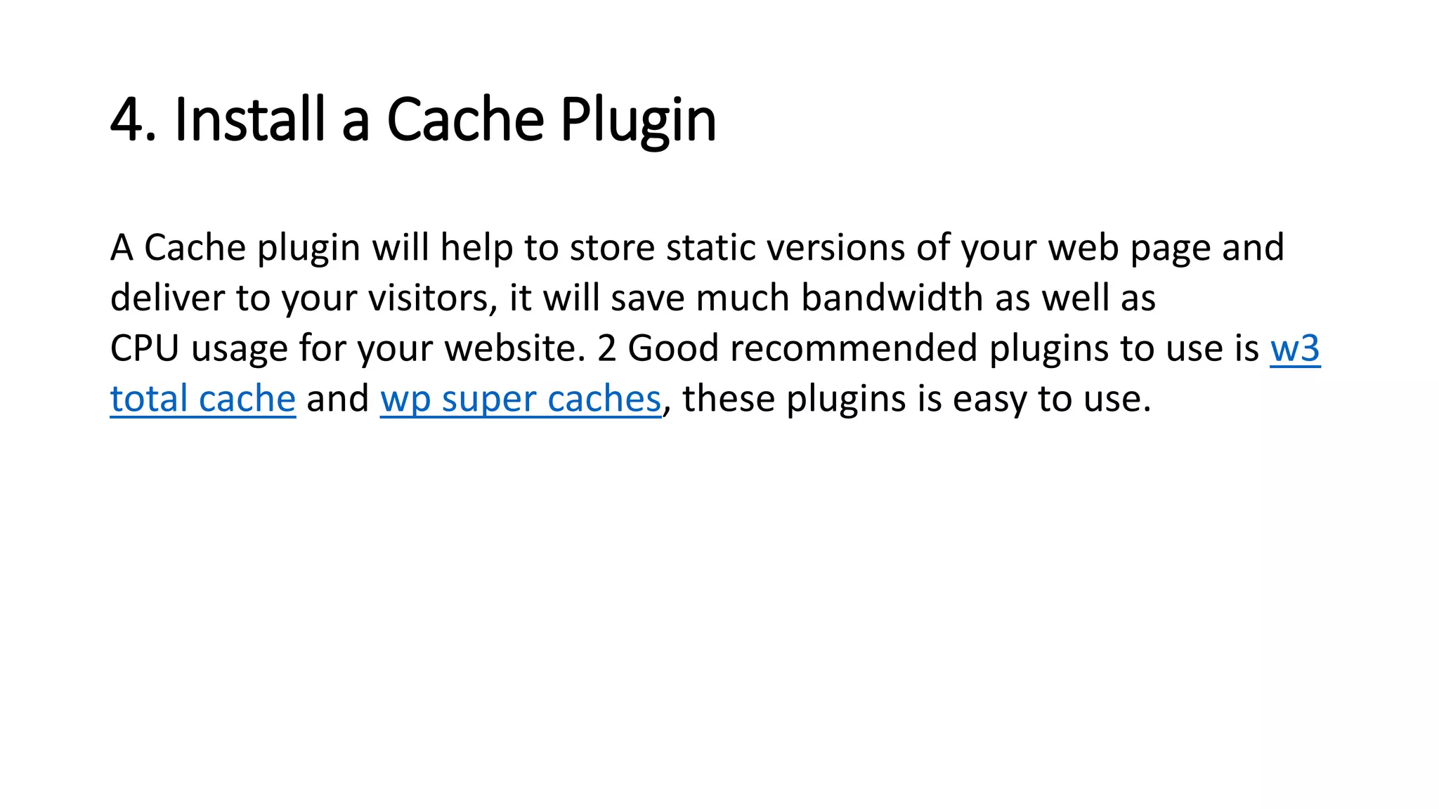 4. Install a Cache Plugin
A Cache plugin will help to store static versions of your web page and
deliver to your visitors, it will save much bandwidth as well as
CPU usage for your website. 2 Good recommended plugins to use is w3
total cache and wp super caches, these plugins is easy to use.
 