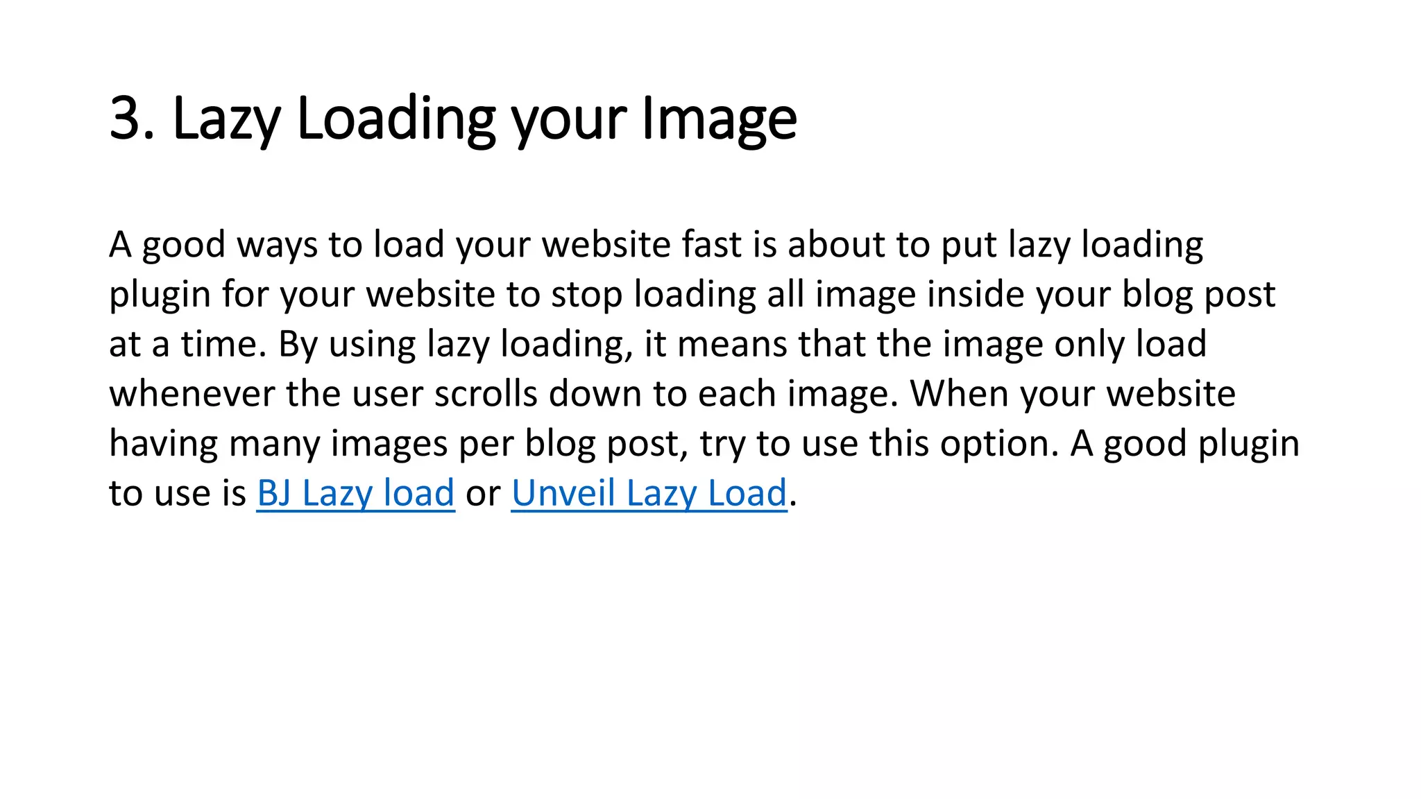 3. Lazy Loading your Image
A good ways to load your website fast is about to put lazy loading
plugin for your website to stop loading all image inside your blog post
at a time. By using lazy loading, it means that the image only load
whenever the user scrolls down to each image. When your website
having many images per blog post, try to use this option. A good plugin
to use is BJ Lazy load or Unveil Lazy Load.
 