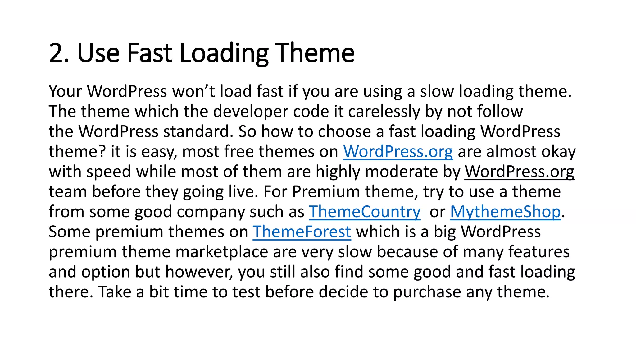 2. Use Fast Loading Theme
Your WordPress won’t load fast if you are using a slow loading theme.
The theme which the developer code it carelessly by not follow
the WordPress standard. So how to choose a fast loading WordPress
theme? it is easy, most free themes on WordPress.org are almost okay
with speed while most of them are highly moderate by WordPress.org
team before they going live. For Premium theme, try to use a theme
from some good company such as ThemeCountry or MythemeShop.
Some premium themes on ThemeForest which is a big WordPress
premium theme marketplace are very slow because of many features
and option but however, you still also find some good and fast loading
there. Take a bit time to test before decide to purchase any theme.
 