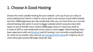1. Choose A Good Hosting
Choose the most suitable hosting for your website. Let’s say if you run a few or
more websites but which is small in size as well as not receive much traffic (totally
less than 3000 pageviews per day combined), then you can host them on a normal
shared hosting. But when it come to bigger website which consume more disk
space or just to handle more visitors (3000 page views or more) you need to
it move to VPS or even dedicated server when it come bigger. Good hostings that I
have experience with are Bluehost and A2 hosting. I am currently using Bluehost
for some of my smaller sites and use A2 managed VPS hosting for a big my site of
mine which got around 20k page views per day.
 