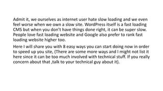 Admit it, we ourselves as internet user hate slow loading and we even
feel worse when we own a slow site. WordPress itself is a fast loading
CMS but when you don’t have things done right, it can be super slow.
People love fast loading website and Google also prefer to rank fast
loading website higher too.
Here I will share you with 8 easy ways you can start doing now in order
to speed up you site, (There are some more ways and I might not list it
here since it can be too much involved with technical stuff. If you really
concern about that ,talk to your technical guy about it).
 