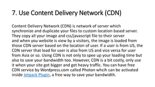 7. Use Content Delivery Network (CDN)
Content Delivery Network (CDN) is network of server which
synchronize and duplicate your files to custom location based server.
They copy all your image and css/javascript file to their server
and when you website is view by a visitors, the image is loaded from
those CDN server based on the location of user. If a user is from US, the
CDN server that load for user is also from US and vice versa for user
from Asia or so. Using CDN is not only to spee up your loading time but
also to save your bandwidth too. However, CDN is a bit costly, only use
it when your site got bigger and get heavy traffic. You can have free
CDN service by Wordpress.com called Photon whcih can be activated
inside Jetpack Plugin, a free way to save your bandwidth.
 