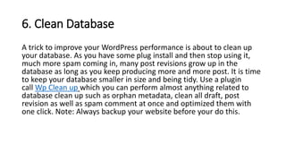 6. Clean Database
A trick to improve your WordPress performance is about to clean up
your database. As you have some plug install and then stop using it,
much more spam coming in, many post revisions grow up in the
database as long as you keep producing more and more post. It is time
to keep your database smaller in size and being tidy. Use a plugin
call Wp Clean up which you can perform almost anything related to
database clean up such as orphan metadata, clean all draft, post
revision as well as spam comment at once and optimized them with
one click. Note: Always backup your website before your do this.
 