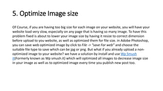 5. Optimize Image size
Of Course, if you are having too big size for each image on your website, you will have your
website load very slow, especially on any page that is having so many image. To have this
problem fixed is about to lower your image size by having it resize to correct dimension
before upload to you website, as well as optimized them for file size. in Adobe Photoshop,
you can save web optimized image by click to File -> “save For web” and choose the
suitable file type to save which can be jpg or png. But what if you already upload a non-
optimized image to your website? we have a solution by install and use Wp Smush
it(Formerly known as Wp smush.it) which will optimized all images to decrease image size
in your image as well as to optimized image every time you publish new post too.
 