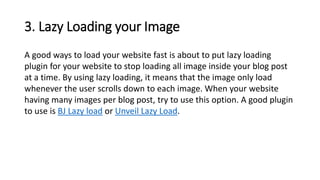 3. Lazy Loading your Image
A good ways to load your website fast is about to put lazy loading
plugin for your website to stop loading all image inside your blog post
at a time. By using lazy loading, it means that the image only load
whenever the user scrolls down to each image. When your website
having many images per blog post, try to use this option. A good plugin
to use is BJ Lazy load or Unveil Lazy Load.
 