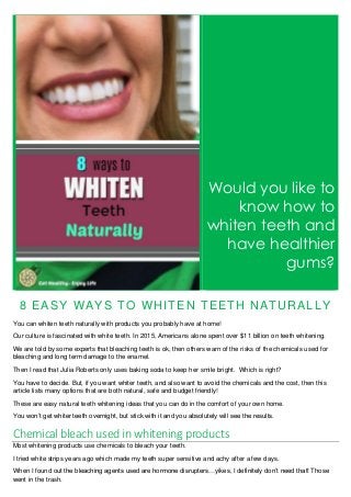 Would you like to
know how to
whiten teeth and
have healthier
gums?
8 EASY WAYS TO WHITEN TEETH NATURALLY
You can whiten teeth naturally with products you probably have at home!
Our culture is fascinated with white teeth. In 2015, Americans alone spent over $11 billion on teeth whitening.
We are told by some experts that bleaching teeth is ok, then others warn of the risks of the chemicals used for
bleaching and long term damage to the enamel.
Then I read that Julia Roberts only uses baking soda to keep her smile bright. Which is right?
You have to decide. But, if you want whiter teeth, and also want to avoid the chemicals and the cost, then this
article lists many options that are both natural, safe and budget friendly!
These are easy natural teeth whitening ideas that you can do in the comfort of your own home.
You won’t get whiter teeth overnight, but stick with it and you absolutely will see the results.
Chemical bleach used in whitening products
Most whitening products use chemicals to bleach your teeth.
I tried white strips years ago which made my teeth super sensitive and achy after a few days.
When I found out the bleaching agents used are hormone disrupters…yikes, I definitely don’t need that! Those
went in the trash.
 
