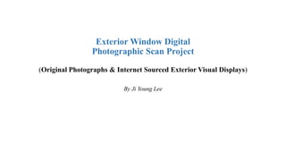 Exterior Window Digital
Photographic Scan Project
(Original Photographs & Internet Sourced Exterior Visual Displays)
By Ji Young Lee
 