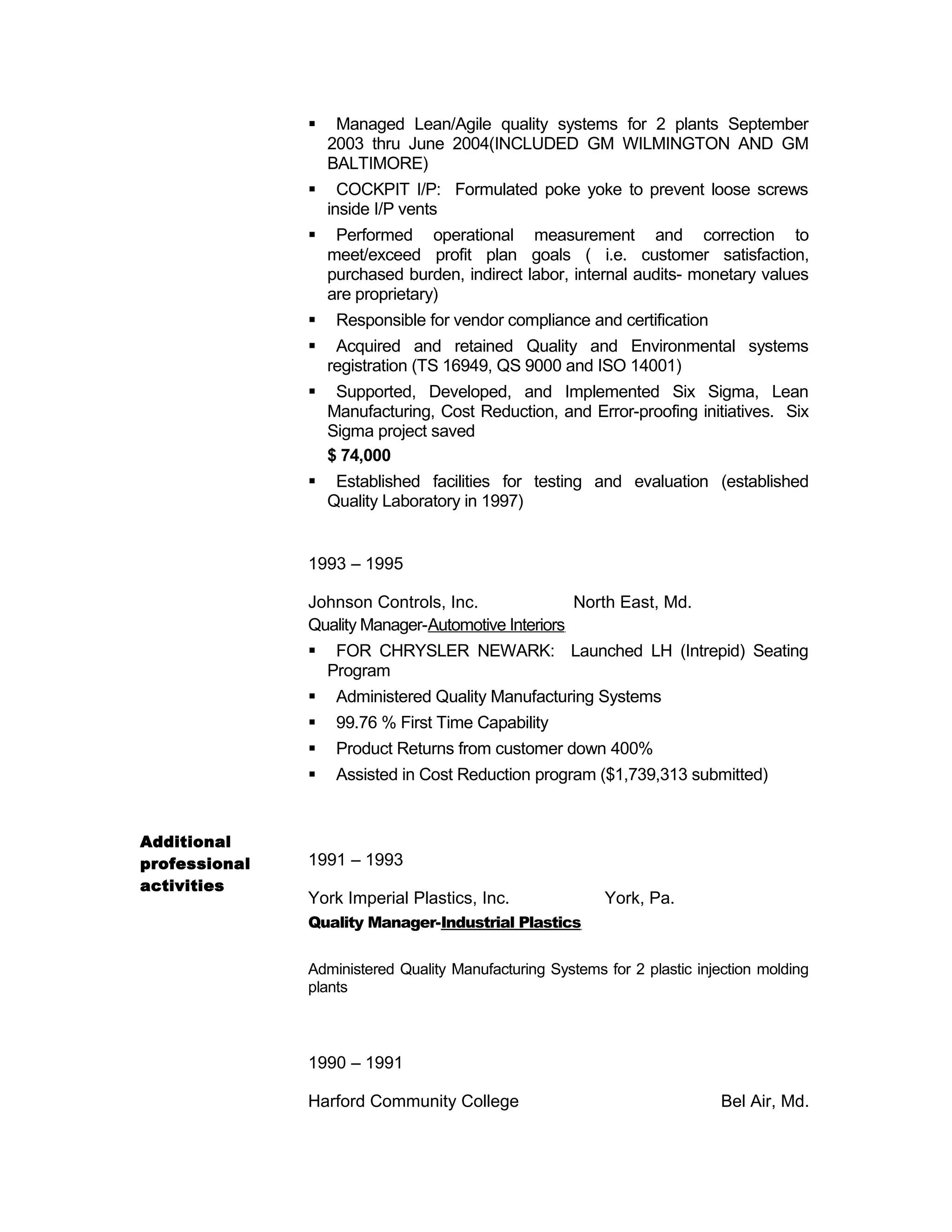 Managed Lean/Agile quality systems for 2 plants September
2003 thru June 2004(INCLUDED GM WILMINGTON AND GM
BALTIMORE)
 COCKPIT I/P: Formulated poke yoke to prevent loose screws
inside I/P vents
 Performed operational measurement and correction to
meet/exceed profit plan goals ( i.e. customer satisfaction,
purchased burden, indirect labor, internal audits- monetary values
are proprietary)
 Responsible for vendor compliance and certification
 Acquired and retained Quality and Environmental systems
registration (TS 16949, QS 9000 and ISO 14001)
 Supported, Developed, and Implemented Six Sigma, Lean
Manufacturing, Cost Reduction, and Error-proofing initiatives. Six
Sigma project saved
$ 74,000
 Established facilities for testing and evaluation (established
Quality Laboratory in 1997)
1993 – 1995
Johnson Controls, Inc. North East, Md.
Quality Manager-Automotive Interiors
 FOR CHRYSLER NEWARK: Launched LH (Intrepid) Seating
Program
 Administered Quality Manufacturing Systems
 99.76 % First Time Capability
 Product Returns from customer down 400%
 Assisted in Cost Reduction program ($1,739,313 submitted)
Additional
professional
activities
1991 – 1993
York Imperial Plastics, Inc. York, Pa.
Quality Manager-Industrial Plastics
Administered Quality Manufacturing Systems for 2 plastic injection molding
plants
1990 – 1991
Harford Community College Bel Air, Md.
 