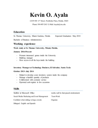 Kevin O. Ayala
12339 SW 11th
Street. Pembroke Pines, Florida, 33025
Phone: 954-907-2415 E-Mail: kayala@stu.edu
Education
St. Thomas University, Miami Gardens, Florida Expected Graduation: May 2018
Bachelor of Business Administration
Working experience
Work study at St. Thomas University, Miami, Florida.
January 2016-Present
- Promote intramural games inside the University
- Building manager
- Have access to all the keys inside the building
Inventory Manager at Technology Business, El Salvador, Santa Tecla
October 2013- July 2014
- Helped to develop a new inventory system inside the company
- Manage a handful quantity of products
- Collaborated with costumer service
- Operated cash register in few occasions
Skills
Skillful in Microsoft Office works well in fast-paced environment
Social Media Marketing and Event Management Team Work
Confident when talking to large crowds Organize
Bilingual: English and Spanish
 