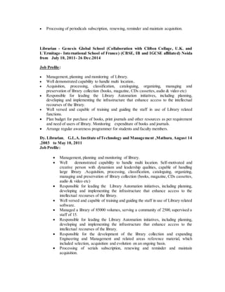  Processing of periodicals subscription, renewing, reminder and maintain acquisition.
Librarian - Genesis Global School (Collaboration with Clifton Collage, U.K. and
L`Ermitage- International School of France) (CBSE, IB and IGCSE affiliated) Noida
from July 10, 2011- 26 Dec.2014
Job Profile:
 Management, planning and monitoring of Library.
 Well demonstrated capability to handle multi location..
 Acquisition, processing, classification, cataloguing, organizing, managing and
preservation of library collection (books, magazine, CDs cassettes, audio & video etc)
 Responsible for leading the Library Automation initiatives, including planning,
developing and implementing the infrastructure that enhance access to the intellectual
recourses of the library.
 Well versed and capable of training and guiding the staff in use of Library related
functions.
 Plan budget for purchase of books, print journals and other resources as per requirement
and need of users of library. Monitoring expenditure of books and journals.
 Arrange regular awareness programmer for students and faculty members.
Dy. Librarian, G.L.A. Institute ofTechnology and Management ,Mathura, August 14
.2003 to May 10, 2011
Job Profile:
 Management, planning and monitoring of library.
 Well demonstrated capability to handle multi location. Self-motivated and
creative person with dynamism and leadership qualities, capable of handling
large library .Acquisition, processing, classification, cataloguing, organizing,
managing and preservation of library collection (books, magazine, CDs cassettes,
audio & video etc)
 Responsible for leading the Library Automation initiatives, including planning,
developing and implementing the infrastructure that enhance access to the
intellectual recourses of the library.
 Well versed and capable of training and guiding the staff in use of Library related
software.
 Managed a library of 85000 volumes, serving a community of 2500, supervised a
staff of 15.
 Responsible for leading the Library Automation initiatives, including planning,
developing and implementing the infrastructure that enhance access to the
intellectual recourses of the library.
 Responsible for the development of the library collection and expanding
Engineering and Management and related areas reference material, which
included selection, acquisition and evolution on an ongoing basis.
 Processing of serials subscription, renewing and reminder and maintain
acquisition.
 