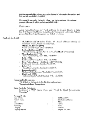  Qualityservicein Libraries:A necessity, Journal of Information Technology and
Library Science, 4 ( 2) (2014) 61-66
 Electronic Resources for University Library and Its Advantages: International
Journal ofResearch in Library Science.1(2)(2015) 1-11
 Conference :-
 Attend National Conference on ` Trends and Issue for Academic Libraries in Digital
Era:-2011 Organized By Moti Lal Rastogi School of Management, Lucknow (U.P.) Paper
present: Title: Knowledge Management and the Role of Libraries.
Academic Credential: -
 Ph.D.(Library and Information Science) 2011.School of Studies in Library and
Information Science, Vikram University, Ujjain.
 M.Lib & Inf. Science (2000)
Vikram University, Ujjain (M.P.) with 58.87%
 B.Lib. & Inf. Science (1999)
Vikram University, Ujjain (M.P.) with 62.5%, (Third Rank in University)
 M.A. (EnglishLitt.) (1998)
Devi Ahilya University, Indore (M.P.) with 53.87%
 B.Ed. (1995)
Bundelkhand University, Jhansi (U.P.) with 54.52%
 Uttar Pradesh Teacher eligibility test (UPTET-2011)
Bundelkhand University, Jhansi (U.P.) with 68%
 B.A. (1994)
Bundelkhand University, Jhansi (U.P.) with 57.7%
 Intermediate (1991)
MadhyamicShikshaParishad, Allahabad (U.P.) with 59.20%
 HighSchool, (1989)
MadhyamicShikshaParishad Allahabad (U.P.) with 52.10%
Honour and Achievement: -
 Third, Rank in University in B.Lib& information science.
 Won prizes in Essay Competitions
Extra-Curricular Activities: -
 Participated in "NSS" Special Camp under "Youth for Rural Reconstruction
Campaign".

Personal Profile
Date of birth : 30 March 1974
Father's Name : Shri Sudheer Sharma
Sex : Male
Marital Status : Married
Nationality : Indian
Category : General
Language Known : English and Hindi
 