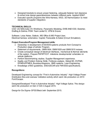  Designed brackets to ensure proper fastening, adequate fastener tool clearance
& correct size design gaps/clearances between different parts. Applied GD&T.
 Executed specific programs like Wire Harness, IVED, 3D Harmonization to meet
standards of supplier integration.
TECHNICAL SKILLS:
CAD: UG NX6,Catia V5: Wireframe, Parametric Modeling, EWB AND E3D, Sketcher,
Drafting & Delmia. PDM: Team center10, VPM & Enovia.
Software: Lotus Notes, Outlook, MS Office & MS Project User.
Electrical harness schematics: Capitol, Transcable & Saber (Circuit Simulation).
Project Execution/Program Management skills:
 Ownership in development of EE/EDS systems products from Concept to
Production stage of vehicle Program.
 Statement of requirements, GMW1804, GMW1829 and GMW1810 reviews.
 Create conceptual design of electrical interfaces, mechanical & thermal elements
of the system. Prepare PMT/IPT/CIT milestone developmental schedules on
vehicle platforms.
 Perform Benchmarking studies. Supplier Management experience.
 Quality and Problem Solving Skills: Fishbone analysis, Global 8D, DVP&R,
DFMEA/PFMEA, Boundary-diagrams, QMS systems, Lean Engineering.
 Knowledge of ISO guidelines, SAE/USCAR and FMVSSS specifications.
Recognitions:
Developed Engineering concept for “First in Automotive Industry” High Voltage Power
Distribution Box and oversaw Validation activity which went into production on 2010
Ford Escape.
Designed/Developed “First in Automotive Industry” High Voltage Splice. This design
went into production on Gen 2 Volt in August 2015.
Design for Six Sigma- DFSS Black belt- September 2015.
 
