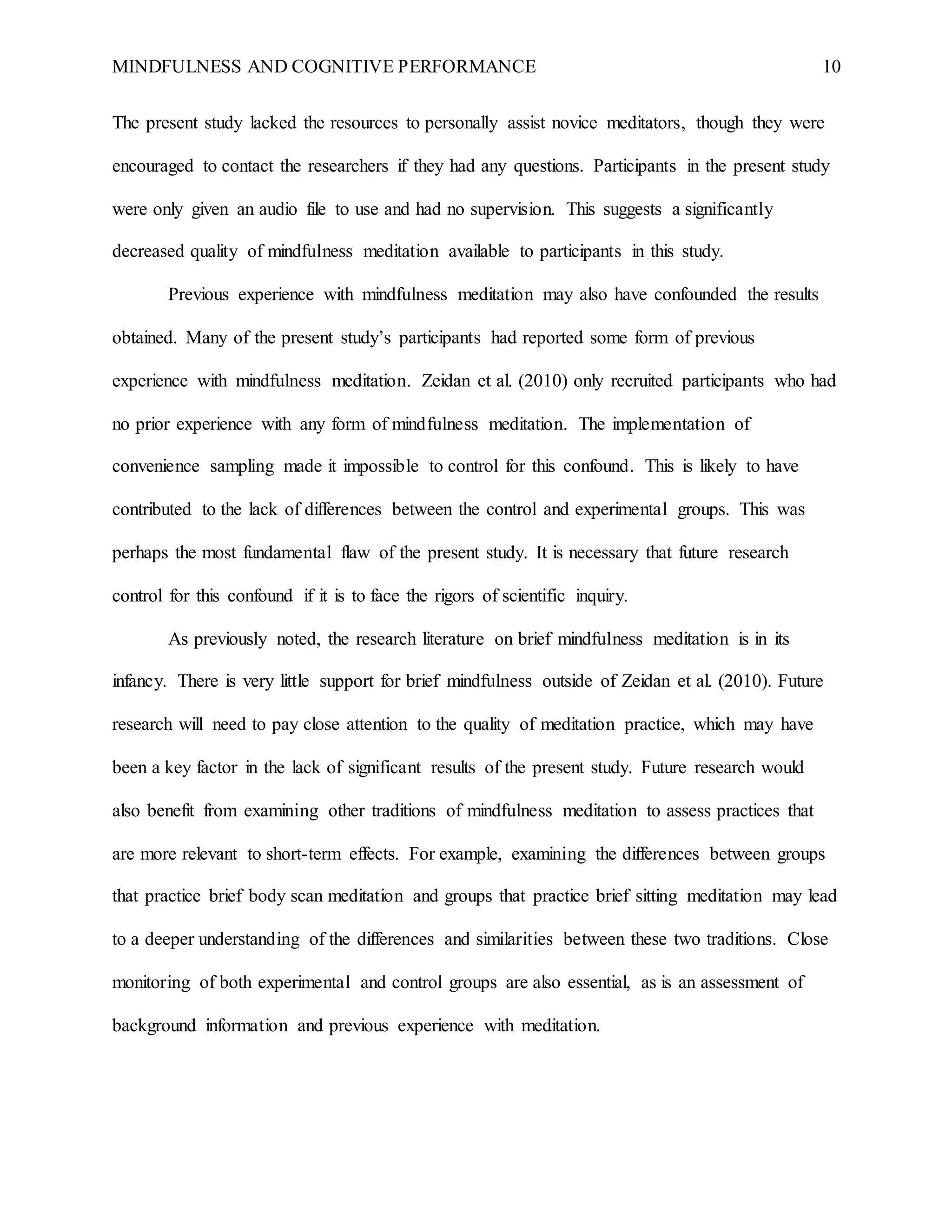 MINDFULNESS AND COGNITIVE PERFORMANCE 10
The present study lacked the resources to personally assist novice meditators, though they were
encouraged to contact the researchers if they had any questions. Participants in the present study
were only given an audio file to use and had no supervision. This suggests a significantly
decreased quality of mindfulness meditation available to participants in this study.
Previous experience with mindfulness meditation may also have confounded the results
obtained. Many of the present study’s participants had reported some form of previous
experience with mindfulness meditation. Zeidan et al. (2010) only recruited participants who had
no prior experience with any form of mindfulness meditation. The implementation of
convenience sampling made it impossible to control for this confound. This is likely to have
contributed to the lack of differences between the control and experimental groups. This was
perhaps the most fundamental flaw of the present study. It is necessary that future research
control for this confound if it is to face the rigors of scientific inquiry.
As previously noted, the research literature on brief mindfulness meditation is in its
infancy. There is very little support for brief mindfulness outside of Zeidan et al. (2010). Future
research will need to pay close attention to the quality of meditation practice, which may have
been a key factor in the lack of significant results of the present study. Future research would
also benefit from examining other traditions of mindfulness meditation to assess practices that
are more relevant to short-term effects. For example, examining the differences between groups
that practice brief body scan meditation and groups that practice brief sitting meditation may lead
to a deeper understanding of the differences and similarities between these two traditions. Close
monitoring of both experimental and control groups are also essential, as is an assessment of
background information and previous experience with meditation.
 