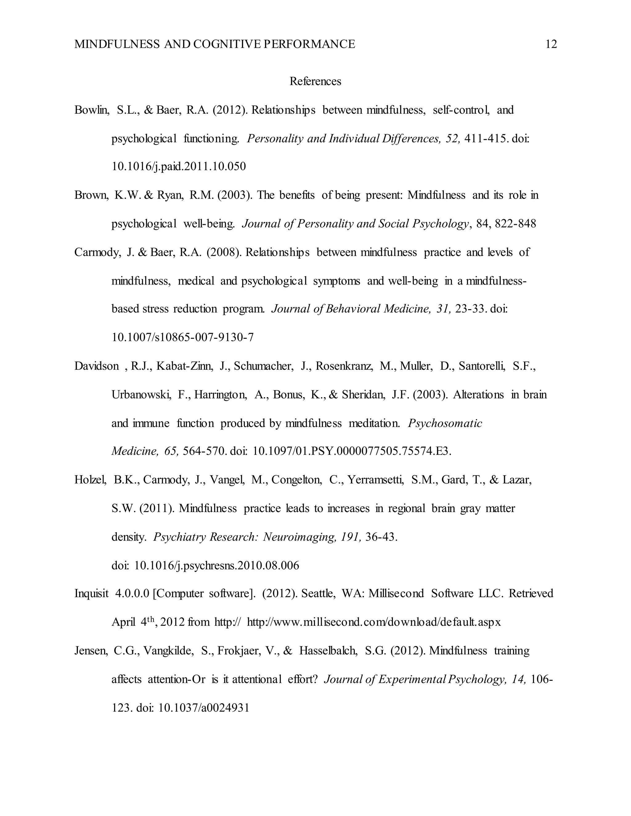 MINDFULNESS AND COGNITIVE PERFORMANCE 12
References
Bowlin, S.L., & Baer, R.A. (2012). Relationships between mindfulness, self-control, and
psychological functioning. Personality and Individual Differences, 52, 411-415. doi:
10.1016/j.paid.2011.10.050
Brown, K.W. & Ryan, R.M. (2003). The benefits of being present: Mindfulness and its role in
psychological well-being. Journal of Personality and Social Psychology, 84, 822-848
Carmody, J. & Baer, R.A. (2008). Relationships between mindfulness practice and levels of
mindfulness, medical and psychological symptoms and well-being in a mindfulness-
based stress reduction program. Journal of Behavioral Medicine, 31, 23-33. doi:
10.1007/s10865-007-9130-7
Davidson , R.J., Kabat-Zinn, J., Schumacher, J., Rosenkranz, M., Muller, D., Santorelli, S.F.,
Urbanowski, F., Harrington, A., Bonus, K., & Sheridan, J.F. (2003). Alterations in brain
and immune function produced by mindfulness meditation. Psychosomatic
Medicine, 65, 564-570. doi: 10.1097/01.PSY.0000077505.75574.E3.
Holzel, B.K., Carmody, J., Vangel, M., Congelton, C., Yerramsetti, S.M., Gard, T., & Lazar,
S.W. (2011). Mindfulness practice leads to increases in regional brain gray matter
density. Psychiatry Research: Neuroimaging, 191, 36-43.
doi: 10.1016/j.psychresns.2010.08.006
Inquisit 4.0.0.0 [Computer software]. (2012). Seattle, WA: Millisecond Software LLC. Retrieved
April 4th, 2012 from http:// http://www.millisecond.com/download/default.aspx
Jensen, C.G., Vangkilde, S., Frokjaer, V., & Hasselbalch, S.G. (2012). Mindfulness training
affects attention-Or is it attentional effort? Journal of Experimental Psychology, 14, 106-
123. doi: 10.1037/a0024931
 