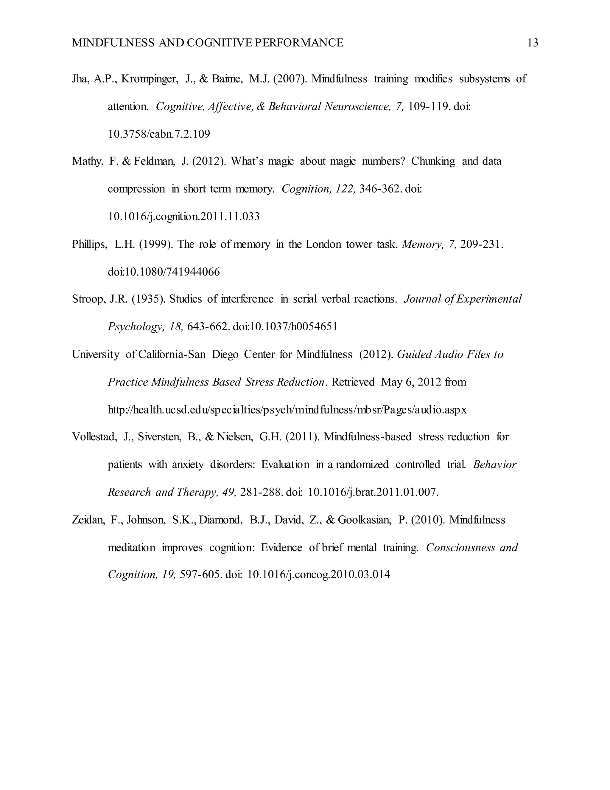 MINDFULNESS AND COGNITIVE PERFORMANCE 13
Jha, A.P., Krompinger, J., & Baime, M.J. (2007). Mindfulness training modifies subsystems of
attention. Cognitive, Affective, & Behavioral Neuroscience, 7, 109-119. doi:
10.3758/cabn.7.2.109
Mathy, F. & Feldman, J. (2012). What’s magic about magic numbers? Chunking and data
compression in short term memory. Cognition, 122, 346-362. doi:
10.1016/j.cognition.2011.11.033
Phillips, L.H. (1999). The role of memory in the London tower task. Memory, 7, 209-231.
doi:10.1080/741944066
Stroop, J.R. (1935). Studies of interference in serial verbal reactions. Journal of Experimental
Psychology, 18, 643-662. doi:10.1037/h0054651
University of California-San Diego Center for Mindfulness (2012). Guided Audio Files to
Practice Mindfulness Based Stress Reduction. Retrieved May 6, 2012 from
http://health.ucsd.edu/specialties/psych/mindfulness/mbsr/Pages/audio.aspx
Vollestad, J., Siversten, B., & Nielsen, G.H. (2011). Mindfulness-based stress reduction for
patients with anxiety disorders: Evaluation in a randomized controlled trial. Behavior
Research and Therapy, 49, 281-288. doi: 10.1016/j.brat.2011.01.007.
Zeidan, F., Johnson, S.K., Diamond, B.J., David, Z., & Goolkasian, P. (2010). Mindfulness
meditation improves cognition: Evidence of brief mental training. Consciousness and
Cognition, 19, 597-605. doi: 10.1016/j.concog.2010.03.014
 