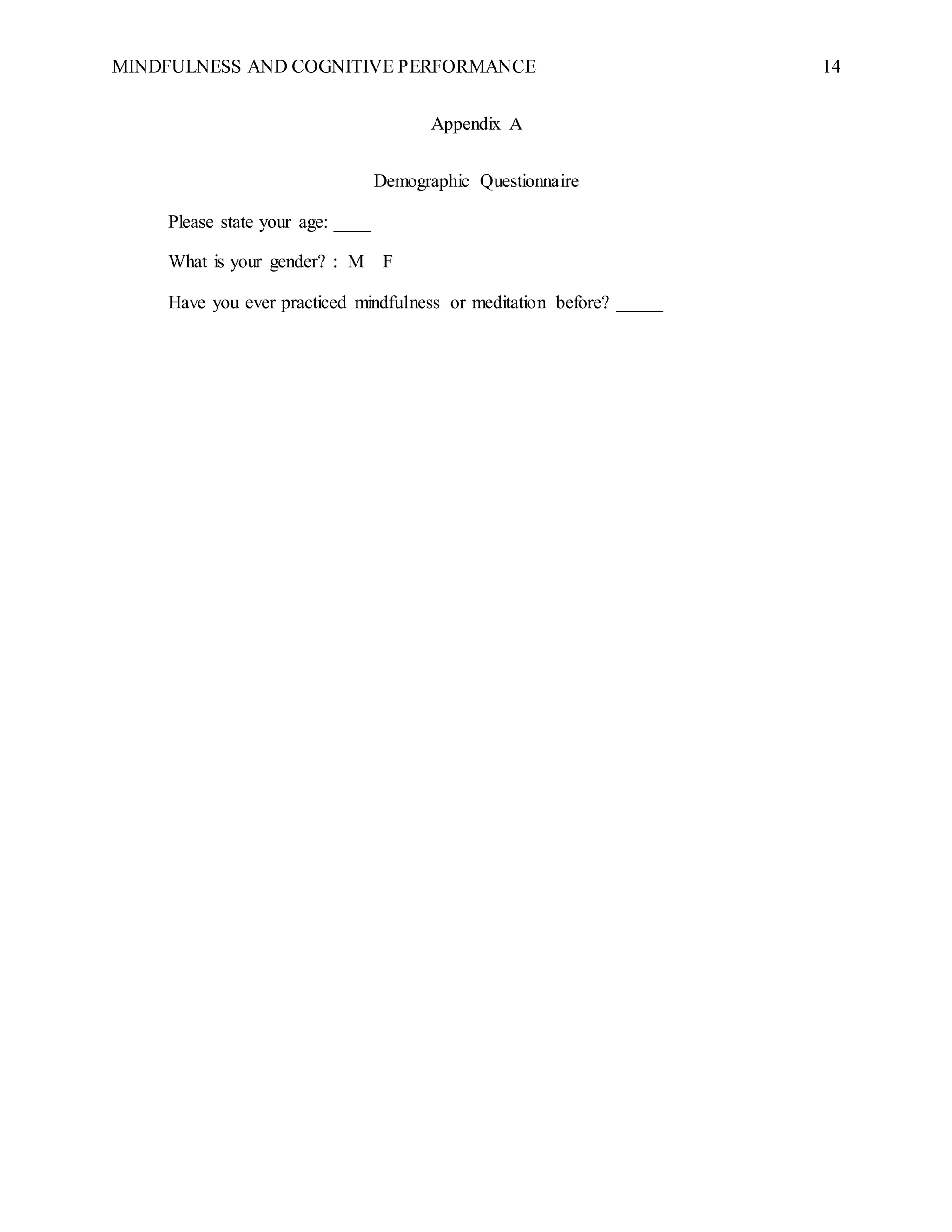 MINDFULNESS AND COGNITIVE PERFORMANCE 14
Appendix A
Demographic Questionnaire
Please state your age: ____
What is your gender? : M F
Have you ever practiced mindfulness or meditation before? _____
 