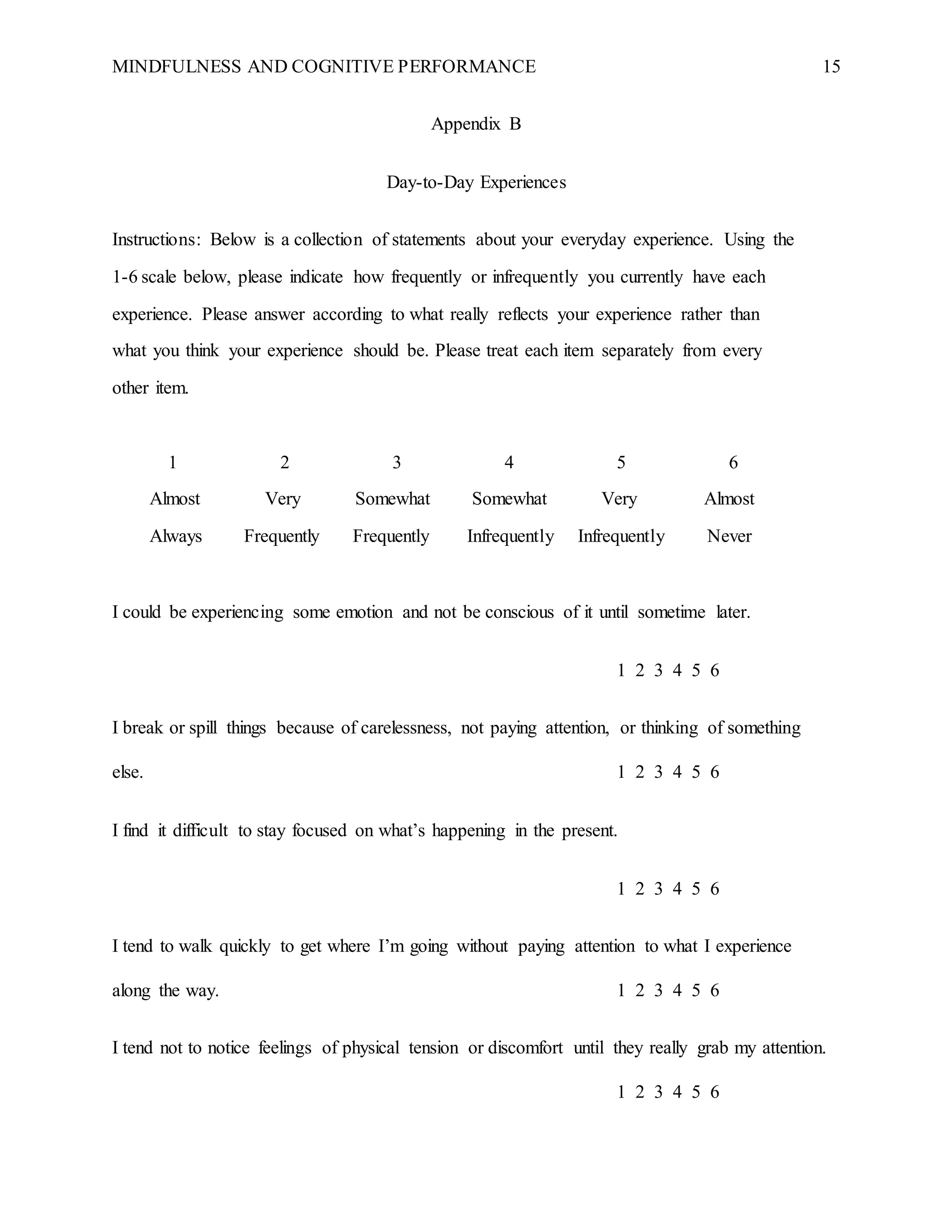 MINDFULNESS AND COGNITIVE PERFORMANCE 15
Appendix B
Day-to-Day Experiences
Instructions: Below is a collection of statements about your everyday experience. Using the
1-6 scale below, please indicate how frequently or infrequently you currently have each
experience. Please answer according to what really reflects your experience rather than
what you think your experience should be. Please treat each item separately from every
other item.
1 2 3 4 5 6
Almost Very Somewhat Somewhat Very Almost
Always Frequently Frequently Infrequently Infrequently Never
I could be experiencing some emotion and not be conscious of it until sometime later.
1 2 3 4 5 6
I break or spill things because of carelessness, not paying attention, or thinking of something
else. 1 2 3 4 5 6
I find it difficult to stay focused on what’s happening in the present.
1 2 3 4 5 6
I tend to walk quickly to get where I’m going without paying attention to what I experience
along the way. 1 2 3 4 5 6
I tend not to notice feelings of physical tension or discomfort until they really grab my attention.
1 2 3 4 5 6
 