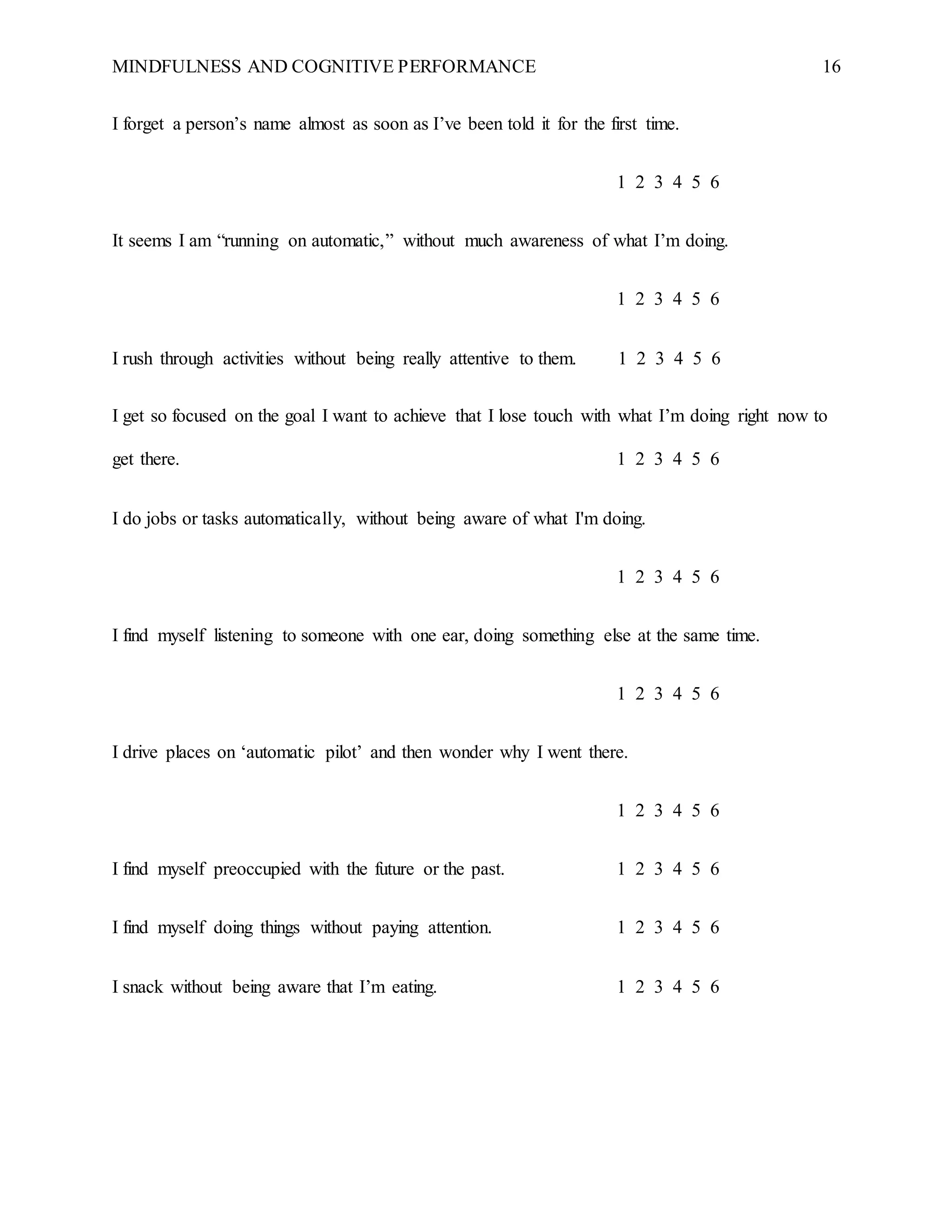 MINDFULNESS AND COGNITIVE PERFORMANCE 16
I forget a person’s name almost as soon as I’ve been told it for the first time.
1 2 3 4 5 6
It seems I am “running on automatic,” without much awareness of what I’m doing.
1 2 3 4 5 6
I rush through activities without being really attentive to them. 1 2 3 4 5 6
I get so focused on the goal I want to achieve that I lose touch with what I’m doing right now to
get there. 1 2 3 4 5 6
I do jobs or tasks automatically, without being aware of what I'm doing.
1 2 3 4 5 6
I find myself listening to someone with one ear, doing something else at the same time.
1 2 3 4 5 6
I drive places on ‘automatic pilot’ and then wonder why I went there.
1 2 3 4 5 6
I find myself preoccupied with the future or the past. 1 2 3 4 5 6
I find myself doing things without paying attention. 1 2 3 4 5 6
I snack without being aware that I’m eating. 1 2 3 4 5 6
 