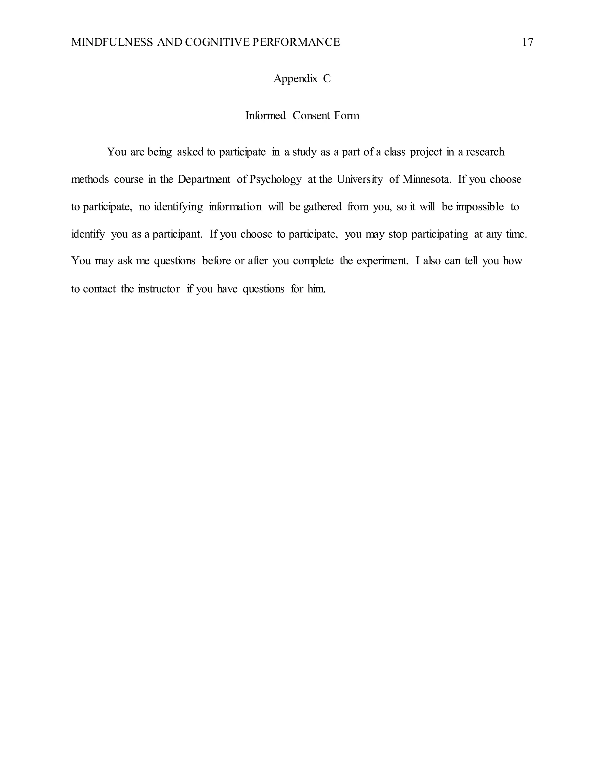 MINDFULNESS AND COGNITIVE PERFORMANCE 17
Appendix C
Informed Consent Form
You are being asked to participate in a study as a part of a class project in a research
methods course in the Department of Psychology at the University of Minnesota. If you choose
to participate, no identifying information will be gathered from you, so it will be impossible to
identify you as a participant. If you choose to participate, you may stop participating at any time.
You may ask me questions before or after you complete the experiment. I also can tell you how
to contact the instructor if you have questions for him.
 