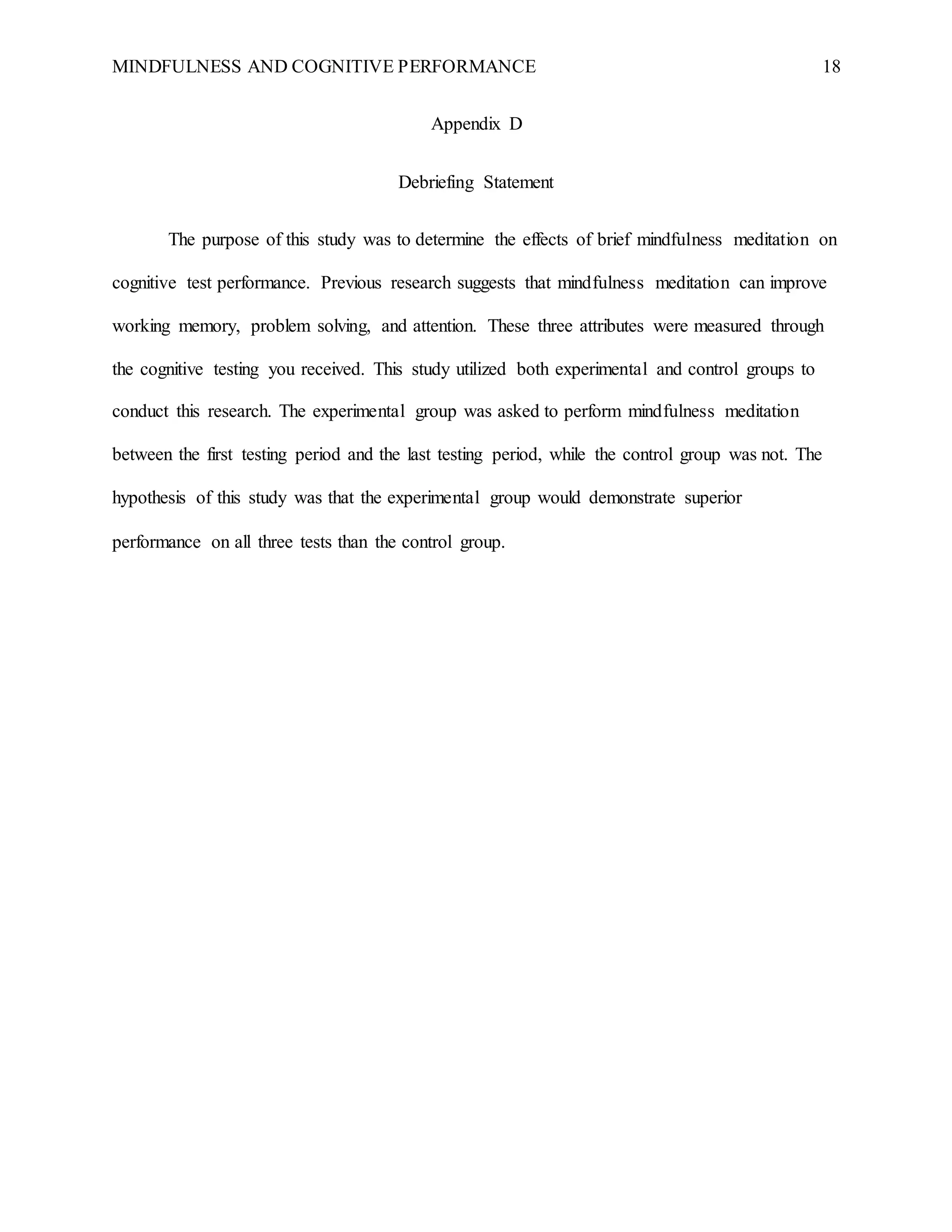 MINDFULNESS AND COGNITIVE PERFORMANCE 18
Appendix D
Debriefing Statement
The purpose of this study was to determine the effects of brief mindfulness meditation on
cognitive test performance. Previous research suggests that mindfulness meditation can improve
working memory, problem solving, and attention. These three attributes were measured through
the cognitive testing you received. This study utilized both experimental and control groups to
conduct this research. The experimental group was asked to perform mindfulness meditation
between the first testing period and the last testing period, while the control group was not. The
hypothesis of this study was that the experimental group would demonstrate superior
performance on all three tests than the control group.
 