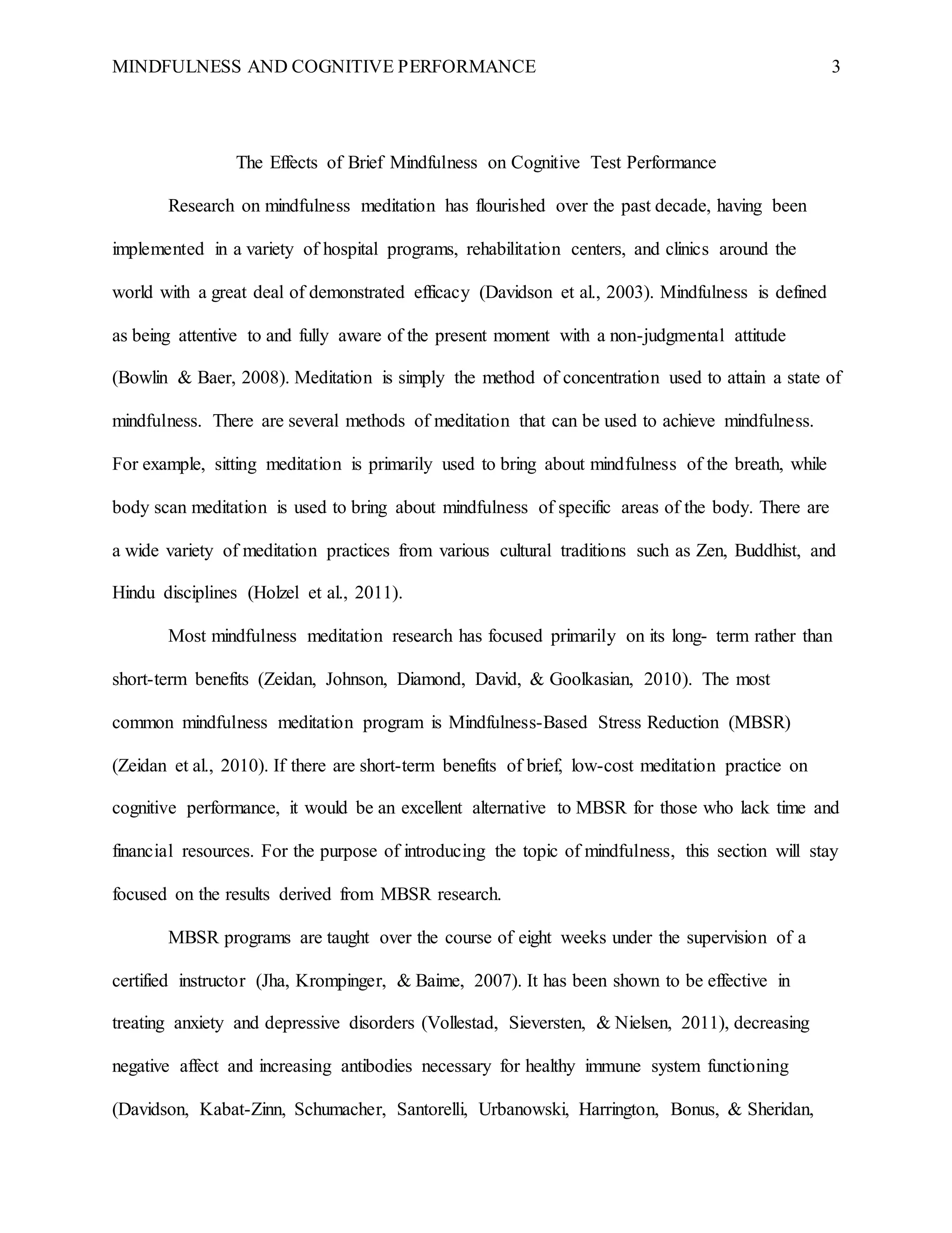 MINDFULNESS AND COGNITIVE PERFORMANCE 3
The Effects of Brief Mindfulness on Cognitive Test Performance
Research on mindfulness meditation has flourished over the past decade, having been
implemented in a variety of hospital programs, rehabilitation centers, and clinics around the
world with a great deal of demonstrated efficacy (Davidson et al., 2003). Mindfulness is defined
as being attentive to and fully aware of the present moment with a non-judgmental attitude
(Bowlin & Baer, 2008). Meditation is simply the method of concentration used to attain a state of
mindfulness. There are several methods of meditation that can be used to achieve mindfulness.
For example, sitting meditation is primarily used to bring about mindfulness of the breath, while
body scan meditation is used to bring about mindfulness of specific areas of the body. There are
a wide variety of meditation practices from various cultural traditions such as Zen, Buddhist, and
Hindu disciplines (Holzel et al., 2011).
Most mindfulness meditation research has focused primarily on its long- term rather than
short-term benefits (Zeidan, Johnson, Diamond, David, & Goolkasian, 2010). The most
common mindfulness meditation program is Mindfulness-Based Stress Reduction (MBSR)
(Zeidan et al., 2010). If there are short-term benefits of brief, low-cost meditation practice on
cognitive performance, it would be an excellent alternative to MBSR for those who lack time and
financial resources. For the purpose of introducing the topic of mindfulness, this section will stay
focused on the results derived from MBSR research.
MBSR programs are taught over the course of eight weeks under the supervision of a
certified instructor (Jha, Krompinger, & Baime, 2007). It has been shown to be effective in
treating anxiety and depressive disorders (Vollestad, Sieversten, & Nielsen, 2011), decreasing
negative affect and increasing antibodies necessary for healthy immune system functioning
(Davidson, Kabat-Zinn, Schumacher, Santorelli, Urbanowski, Harrington, Bonus, & Sheridan,
 