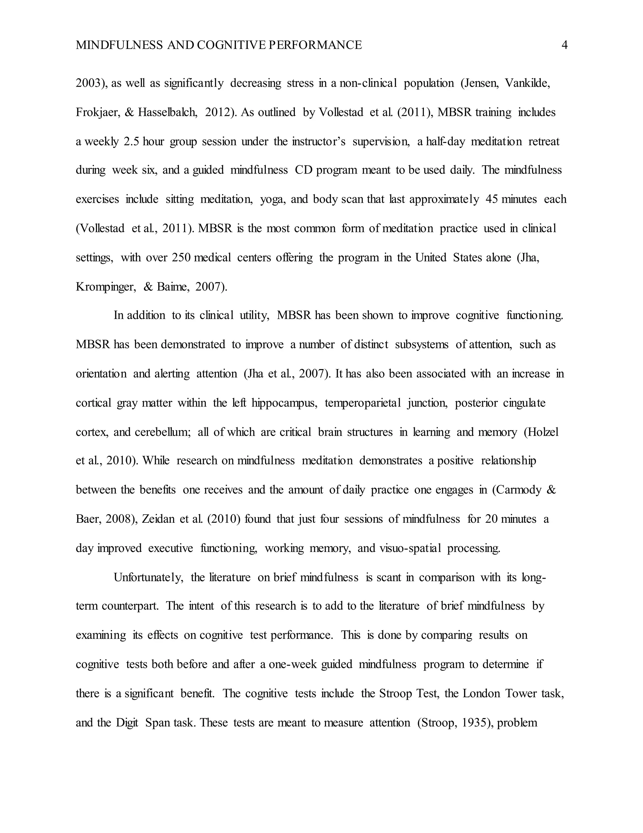 MINDFULNESS AND COGNITIVE PERFORMANCE 4
2003), as well as significantly decreasing stress in a non-clinical population (Jensen, Vankilde,
Frokjaer, & Hasselbalch, 2012). As outlined by Vollestad et al. (2011), MBSR training includes
a weekly 2.5 hour group session under the instructor’s supervision, a half-day meditation retreat
during week six, and a guided mindfulness CD program meant to be used daily. The mindfulness
exercises include sitting meditation, yoga, and body scan that last approximately 45 minutes each
(Vollestad et al., 2011). MBSR is the most common form of meditation practice used in clinical
settings, with over 250 medical centers offering the program in the United States alone (Jha,
Krompinger, & Baime, 2007).
In addition to its clinical utility, MBSR has been shown to improve cognitive functioning.
MBSR has been demonstrated to improve a number of distinct subsystems of attention, such as
orientation and alerting attention (Jha et al., 2007). It has also been associated with an increase in
cortical gray matter within the left hippocampus, temperoparietal junction, posterior cingulate
cortex, and cerebellum; all of which are critical brain structures in learning and memory (Holzel
et al., 2010). While research on mindfulness meditation demonstrates a positive relationship
between the benefits one receives and the amount of daily practice one engages in (Carmody &
Baer, 2008), Zeidan et al. (2010) found that just four sessions of mindfulness for 20 minutes a
day improved executive functioning, working memory, and visuo-spatial processing.
Unfortunately, the literature on brief mindfulness is scant in comparison with its long-
term counterpart. The intent of this research is to add to the literature of brief mindfulness by
examining its effects on cognitive test performance. This is done by comparing results on
cognitive tests both before and after a one-week guided mindfulness program to determine if
there is a significant benefit. The cognitive tests include the Stroop Test, the London Tower task,
and the Digit Span task. These tests are meant to measure attention (Stroop, 1935), problem
 