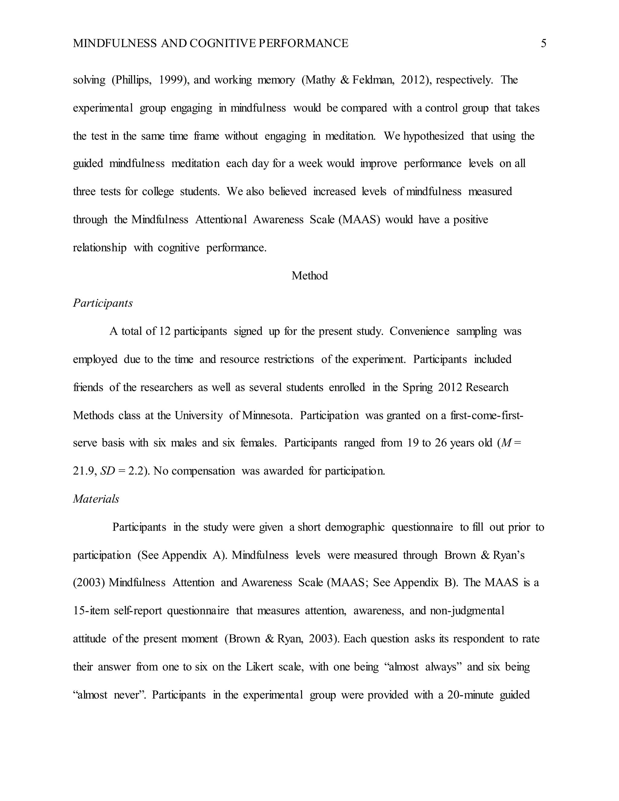MINDFULNESS AND COGNITIVE PERFORMANCE 5
solving (Phillips, 1999), and working memory (Mathy & Feldman, 2012), respectively. The
experimental group engaging in mindfulness would be compared with a control group that takes
the test in the same time frame without engaging in meditation. We hypothesized that using the
guided mindfulness meditation each day for a week would improve performance levels on all
three tests for college students. We also believed increased levels of mindfulness measured
through the Mindfulness Attentional Awareness Scale (MAAS) would have a positive
relationship with cognitive performance.
Method
Participants
A total of 12 participants signed up for the present study. Convenience sampling was
employed due to the time and resource restrictions of the experiment. Participants included
friends of the researchers as well as several students enrolled in the Spring 2012 Research
Methods class at the University of Minnesota. Participation was granted on a first-come-first-
serve basis with six males and six females. Participants ranged from 19 to 26 years old (M =
21.9, SD = 2.2). No compensation was awarded for participation.
Materials
Participants in the study were given a short demographic questionnaire to fill out prior to
participation (See Appendix A). Mindfulness levels were measured through Brown & Ryan’s
(2003) Mindfulness Attention and Awareness Scale (MAAS; See Appendix B). The MAAS is a
15-item self-report questionnaire that measures attention, awareness, and non-judgmental
attitude of the present moment (Brown & Ryan, 2003). Each question asks its respondent to rate
their answer from one to six on the Likert scale, with one being “almost always” and six being
“almost never”. Participants in the experimental group were provided with a 20-minute guided
 