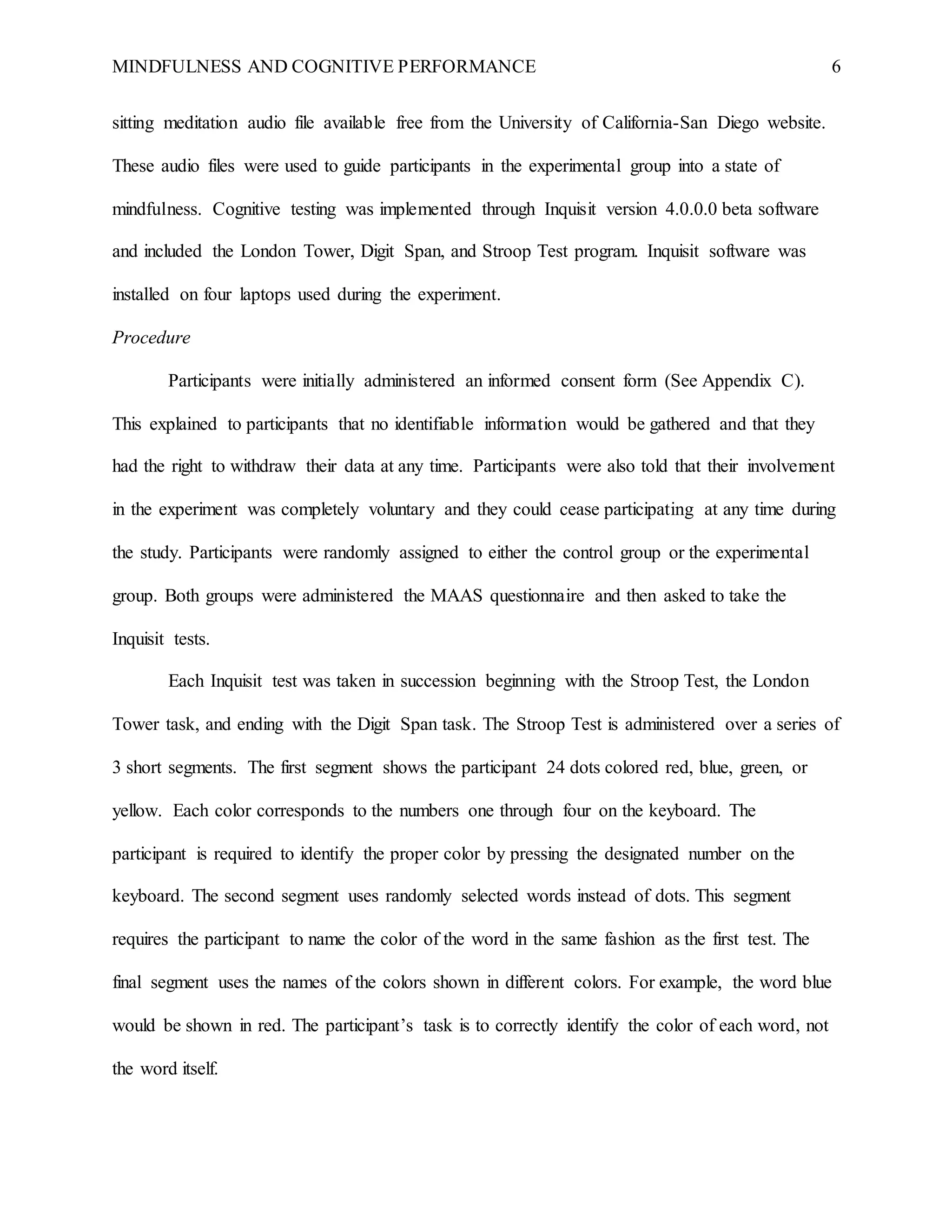 MINDFULNESS AND COGNITIVE PERFORMANCE 6
sitting meditation audio file available free from the University of California-San Diego website.
These audio files were used to guide participants in the experimental group into a state of
mindfulness. Cognitive testing was implemented through Inquisit version 4.0.0.0 beta software
and included the London Tower, Digit Span, and Stroop Test program. Inquisit software was
installed on four laptops used during the experiment.
Procedure
Participants were initially administered an informed consent form (See Appendix C).
This explained to participants that no identifiable information would be gathered and that they
had the right to withdraw their data at any time. Participants were also told that their involvement
in the experiment was completely voluntary and they could cease participating at any time during
the study. Participants were randomly assigned to either the control group or the experimental
group. Both groups were administered the MAAS questionnaire and then asked to take the
Inquisit tests.
Each Inquisit test was taken in succession beginning with the Stroop Test, the London
Tower task, and ending with the Digit Span task. The Stroop Test is administered over a series of
3 short segments. The first segment shows the participant 24 dots colored red, blue, green, or
yellow. Each color corresponds to the numbers one through four on the keyboard. The
participant is required to identify the proper color by pressing the designated number on the
keyboard. The second segment uses randomly selected words instead of dots. This segment
requires the participant to name the color of the word in the same fashion as the first test. The
final segment uses the names of the colors shown in different colors. For example, the word blue
would be shown in red. The participant’s task is to correctly identify the color of each word, not
the word itself.
 