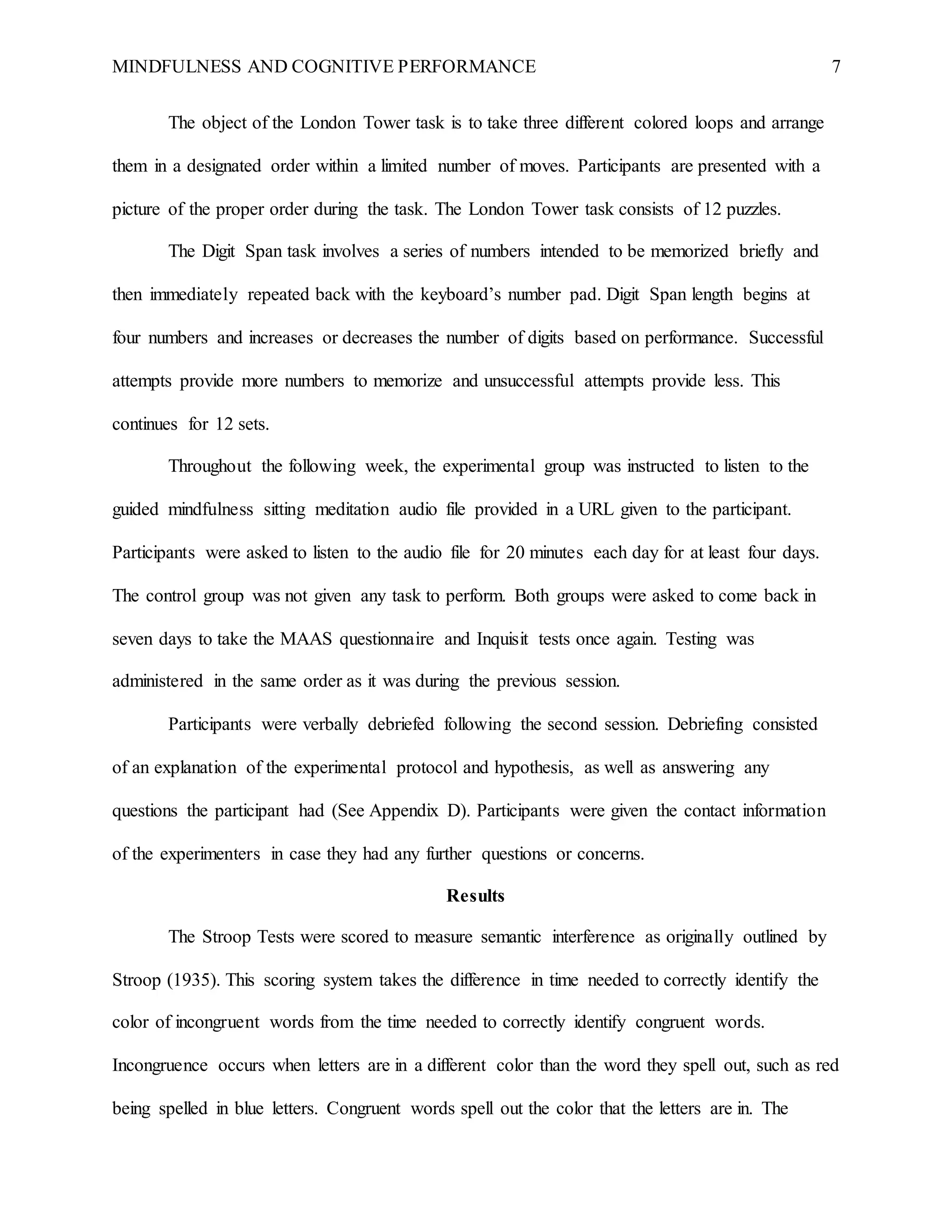 MINDFULNESS AND COGNITIVE PERFORMANCE 7
The object of the London Tower task is to take three different colored loops and arrange
them in a designated order within a limited number of moves. Participants are presented with a
picture of the proper order during the task. The London Tower task consists of 12 puzzles.
The Digit Span task involves a series of numbers intended to be memorized briefly and
then immediately repeated back with the keyboard’s number pad. Digit Span length begins at
four numbers and increases or decreases the number of digits based on performance. Successful
attempts provide more numbers to memorize and unsuccessful attempts provide less. This
continues for 12 sets.
Throughout the following week, the experimental group was instructed to listen to the
guided mindfulness sitting meditation audio file provided in a URL given to the participant.
Participants were asked to listen to the audio file for 20 minutes each day for at least four days.
The control group was not given any task to perform. Both groups were asked to come back in
seven days to take the MAAS questionnaire and Inquisit tests once again. Testing was
administered in the same order as it was during the previous session.
Participants were verbally debriefed following the second session. Debriefing consisted
of an explanation of the experimental protocol and hypothesis, as well as answering any
questions the participant had (See Appendix D). Participants were given the contact information
of the experimenters in case they had any further questions or concerns.
Results
The Stroop Tests were scored to measure semantic interference as originally outlined by
Stroop (1935). This scoring system takes the difference in time needed to correctly identify the
color of incongruent words from the time needed to correctly identify congruent words.
Incongruence occurs when letters are in a different color than the word they spell out, such as red
being spelled in blue letters. Congruent words spell out the color that the letters are in. The
 
