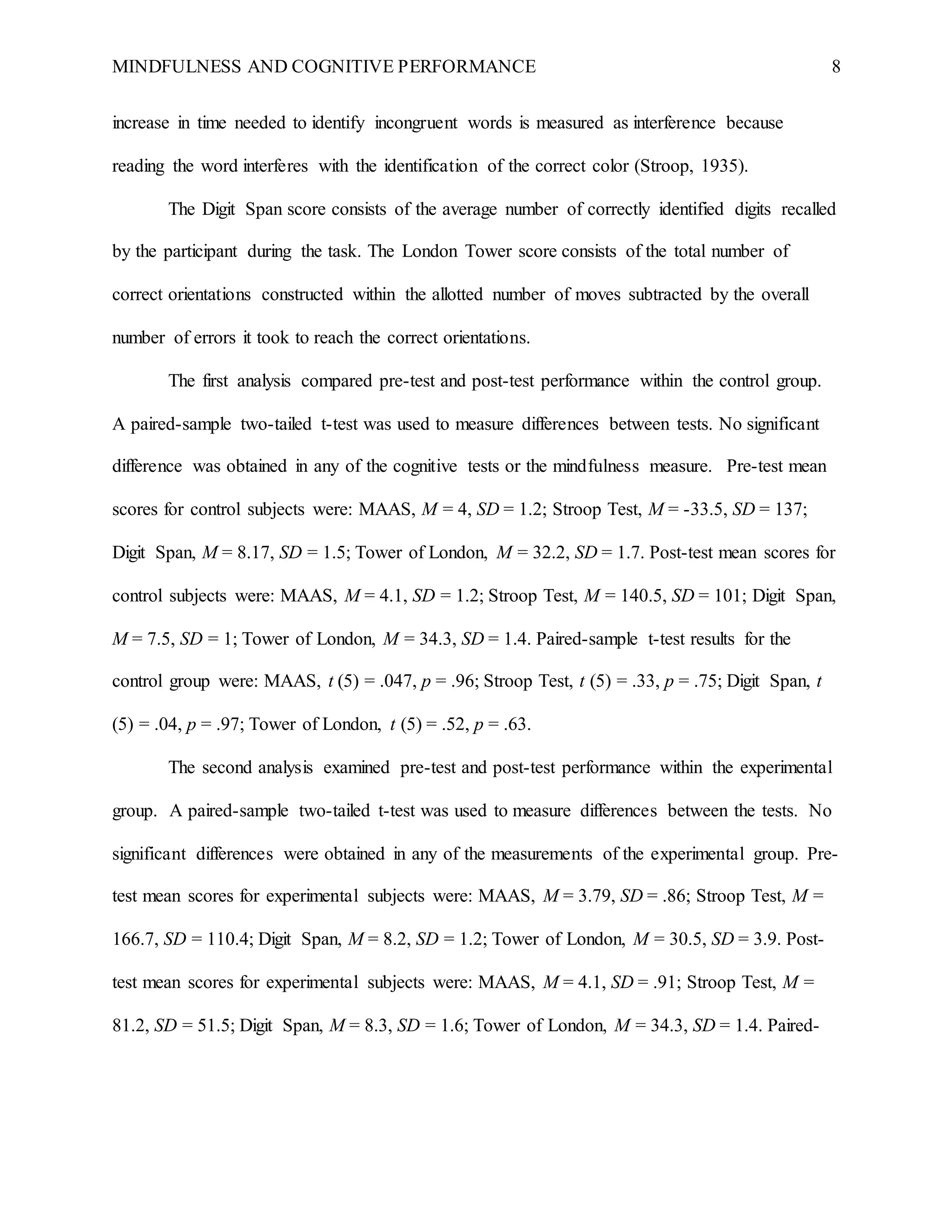 MINDFULNESS AND COGNITIVE PERFORMANCE 8
increase in time needed to identify incongruent words is measured as interference because
reading the word interferes with the identification of the correct color (Stroop, 1935).
The Digit Span score consists of the average number of correctly identified digits recalled
by the participant during the task. The London Tower score consists of the total number of
correct orientations constructed within the allotted number of moves subtracted by the overall
number of errors it took to reach the correct orientations.
The first analysis compared pre-test and post-test performance within the control group.
A paired-sample two-tailed t-test was used to measure differences between tests. No significant
difference was obtained in any of the cognitive tests or the mindfulness measure. Pre-test mean
scores for control subjects were: MAAS, M = 4, SD = 1.2; Stroop Test, M = -33.5, SD = 137;
Digit Span, M = 8.17, SD = 1.5; Tower of London, M = 32.2, SD = 1.7. Post-test mean scores for
control subjects were: MAAS, M = 4.1, SD = 1.2; Stroop Test, M = 140.5, SD = 101; Digit Span,
M = 7.5, SD = 1; Tower of London, M = 34.3, SD = 1.4. Paired-sample t-test results for the
control group were: MAAS, t (5) = .047, p = .96; Stroop Test, t (5) = .33, p = .75; Digit Span, t
(5) = .04, p = .97; Tower of London, t (5) = .52, p = .63.
The second analysis examined pre-test and post-test performance within the experimental
group. A paired-sample two-tailed t-test was used to measure differences between the tests. No
significant differences were obtained in any of the measurements of the experimental group. Pre-
test mean scores for experimental subjects were: MAAS, M = 3.79, SD = .86; Stroop Test, M =
166.7, SD = 110.4; Digit Span, M = 8.2, SD = 1.2; Tower of London, M = 30.5, SD = 3.9. Post-
test mean scores for experimental subjects were: MAAS, M = 4.1, SD = .91; Stroop Test, M =
81.2, SD = 51.5; Digit Span, M = 8.3, SD = 1.6; Tower of London, M = 34.3, SD = 1.4. Paired-
 