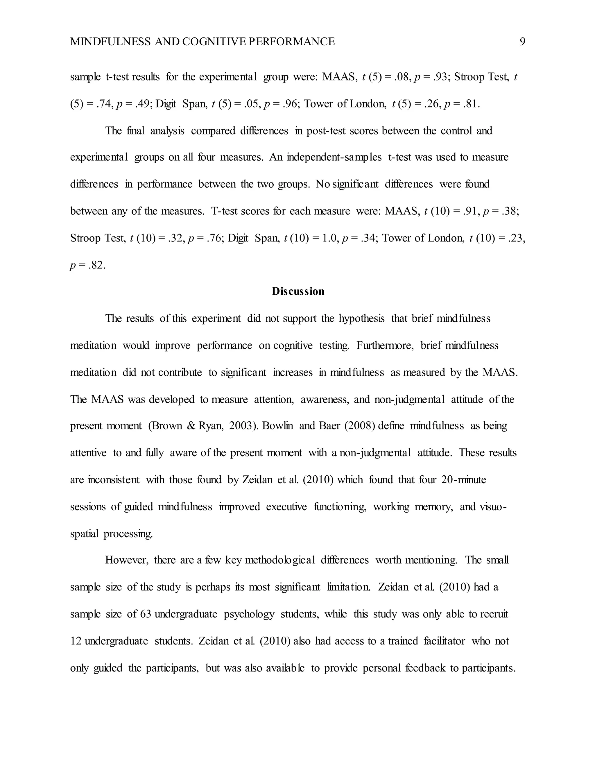MINDFULNESS AND COGNITIVE PERFORMANCE 9
sample t-test results for the experimental group were: MAAS, t (5) = .08, p = .93; Stroop Test, t
(5) = .74, p = .49; Digit Span, t (5) = .05, p = .96; Tower of London, t (5) = .26, p = .81.
The final analysis compared differences in post-test scores between the control and
experimental groups on all four measures. An independent-samples t-test was used to measure
differences in performance between the two groups. No significant differences were found
between any of the measures. T-test scores for each measure were: MAAS, t (10) = .91, p = .38;
Stroop Test, t (10) = .32, p = .76; Digit Span, t (10) = 1.0, p = .34; Tower of London, t (10) = .23,
p = .82.
Discussion
The results of this experiment did not support the hypothesis that brief mindfulness
meditation would improve performance on cognitive testing. Furthermore, brief mindfulness
meditation did not contribute to significant increases in mindfulness as measured by the MAAS.
The MAAS was developed to measure attention, awareness, and non-judgmental attitude of the
present moment (Brown & Ryan, 2003). Bowlin and Baer (2008) define mindfulness as being
attentive to and fully aware of the present moment with a non-judgmental attitude. These results
are inconsistent with those found by Zeidan et al. (2010) which found that four 20-minute
sessions of guided mindfulness improved executive functioning, working memory, and visuo-
spatial processing.
However, there are a few key methodological differences worth mentioning. The small
sample size of the study is perhaps its most significant limitation. Zeidan et al. (2010) had a
sample size of 63 undergraduate psychology students, while this study was only able to recruit
12 undergraduate students. Zeidan et al. (2010) also had access to a trained facilitator who not
only guided the participants, but was also available to provide personal feedback to participants.
 