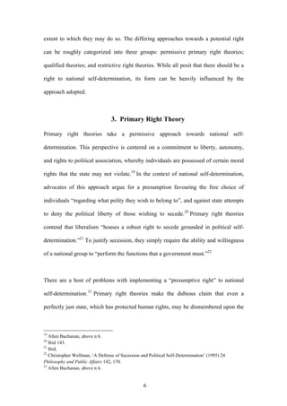  6
extent to which they may do so. The differing approaches towards a potential right
can be roughly categorized into three groups: permissive primary right theories;
qualified theories; and restrictive right theories. While all posit that there should be a
right to national self-determination, its form can be heavily influenced by the
approach adopted.
3. Primary Right Theory
Primary right theories take a permissive approach towards national self-
determination. This perspective is centered on a commitment to liberty, autonomy,
and rights to political association, whereby individuals are possessed of certain moral
rights that the state may not violate.19
In the context of national self-determination,
advocates of this approach argue for a presumption favouring the free choice of
individuals “regarding what polity they wish to belong to”, and against state attempts
to deny the political liberty of those wishing to secede.20
Primary right theories
contend that liberalism “houses a robust right to secede grounded in political self-
determination.”21
To justify secession, they simply require the ability and willingness
of a national group to “perform the functions that a government must.”22
There are a host of problems with implementing a “presumptive right” to national
self-determination.23
Primary right theories make the dubious claim that even a
perfectly just state, which has protected human rights, may be dismembered upon the
	
  	
  	
  	
  	
  	
  	
  	
  	
  	
  	
  	
  	
  	
  	
  	
  	
  	
  	
  	
  	
  	
  	
  	
  	
  	
  	
  	
  	
  	
  	
  	
  	
  	
  	
  	
  	
  	
  	
  	
  	
  	
  	
  	
  	
  	
  	
  	
  	
  	
  	
  	
  	
  	
  	
  	
  
19
Allen Buchanan, above n 6.
20
Ibid 143.
21
Ibid.
22
Christopher Wellman, ‘A Defense of Secession and Political Self-Determination’ (1995) 24
Philosophy and Public Affairs 142, 170.
23
Allen Buchanan, above n 6.
 