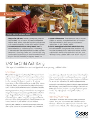   Solution Overview
SAS®
for Child Well-Being
Take a proactive rather than reactive approach to improving children’s lives
• 	 Gain a unified child view.Create an integrated view of the child,
their family and their community with data from all available
sources – social services, foster care, education, health services,
child support enforcement, criminal justice systems and more.
• 	 Accurately assess a child’s risk to keep children safer. Go
beyond traditional risk assessment tools by incorporating
quantitative analysis that can help improve child safety.Important
information is continually updated, and automated alerts notify
workers whenever established risk thresholds are breached so
they can intervene immediately to help keep children safe.
• 	 Improve child outcomes. Get a clear picture of which services
children are receiving, and assess their impact on improving
child outcomes. Identify which service or combination of
services have the best chance of helping.
• 	 Increase child support collection and reduce delinquency.
Provide workers and managers with timely information they
can use to proactively improve child support services. Increase
collections and reduce child support delinquency, and more
efficiently manage hundreds of thousands of cases every year.
Overview
Many children struggle to enjoy the quality of life they deserve and
suffer from abuse or maltreatment.Twenty-two percent of American
children live in poverty (an increase from previous years); more than
3 million reports of child abuse are made in the US each year
involving over 6 million children; we lose an average of four to seven
children per day due to child abuse and/or neglect-related deaths;
and 17.5 million children are served through child support services.
Despite good intentions,many government social services agencies
strugglewithinadequateresourcestosupportthechildrenwithwhom
they’re charged.We can’t continue to approach child well-being
challenges the same way and expect different outcomes.By using
advanced analytics solutions coupled with shared data,agencies can
improve outcomes by making better-informed decisions.
By sharing data that tracks the prevalent tendencies of delinquent
child support,workers can pinpoint factors that keep parents from
being able to pay,and provide them with services that can help them
better support their children.And if case workers can see an overall
risk score for each child based on complex interactions or risk factors,
they can intervene to keep the child safe before tragedies occur.
Investigators and child welfare professionals need better information
at their fingertips to help inform decision making on behalf of at-risk
children.Social services programs supporting children can operate
based on data and analytics to put people first and focus on
outcomes.
How SAS® Can Help
Data resides in information silos across and within government
agencies. Being able to connect this data to find trends and
patterns in a child’s situation and environment can make the differ-
ence between life and death.Safety and tragedy.Support or neglect.
With SAS® for Child Well-Being,you can ...
  Solution Overview
 